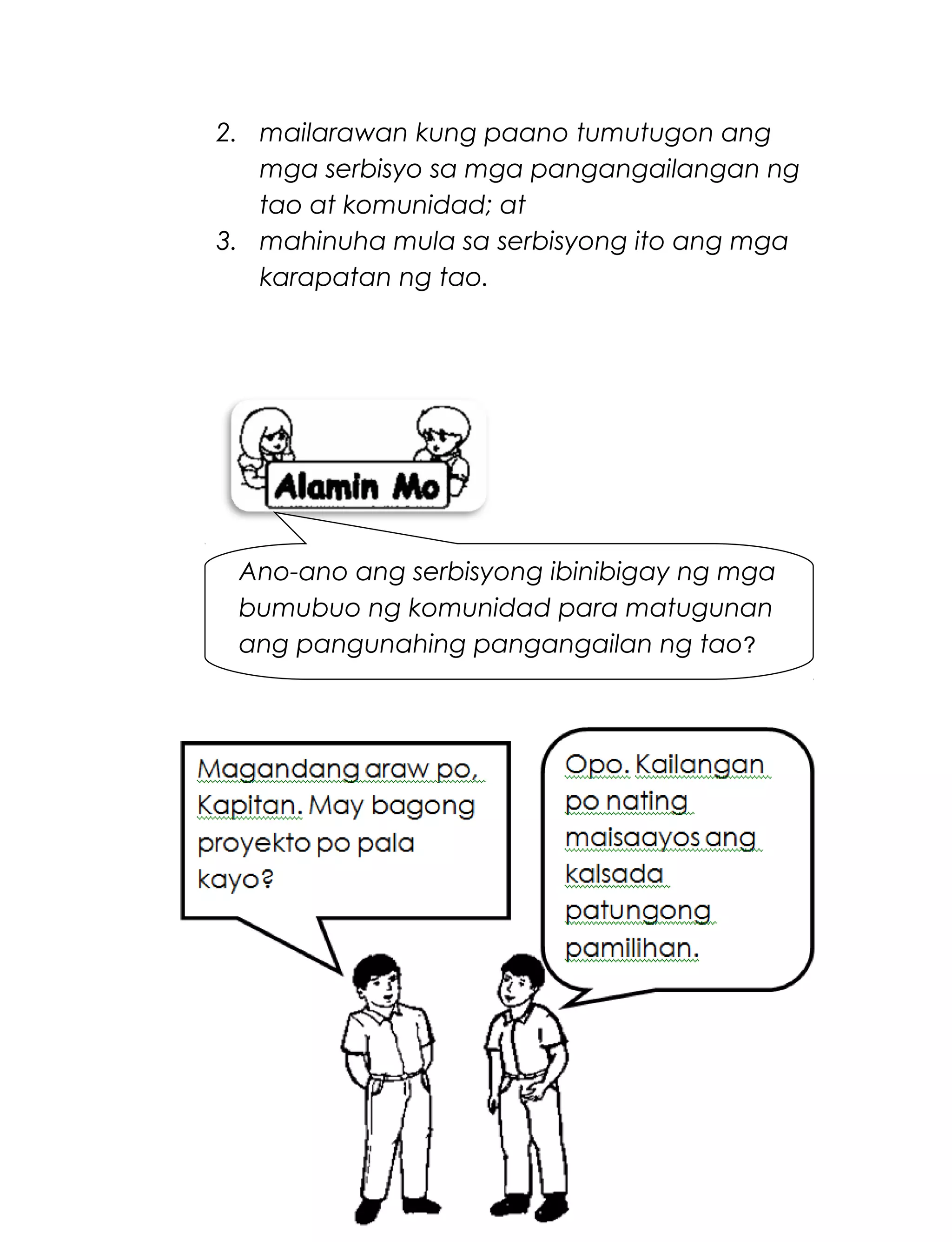 2. mailarawan kung paano tumutugon ang
mga serbisyo sa mga pangangailangan ng
tao at komunidad; at
3. mahinuha mula sa serbisyong ito ang mga
karapatan ng tao.
Basahin:
Serbisyong Totoo
219
Magandang umaga po,
Kapitan. May bagong
proyekto po pala uli
kayo.
Ano-ano ang serbisyong ibinibigay ng mga
bumubuo ng komunidad para matugunan
ang pangunahing pangangailan ng tao?
 