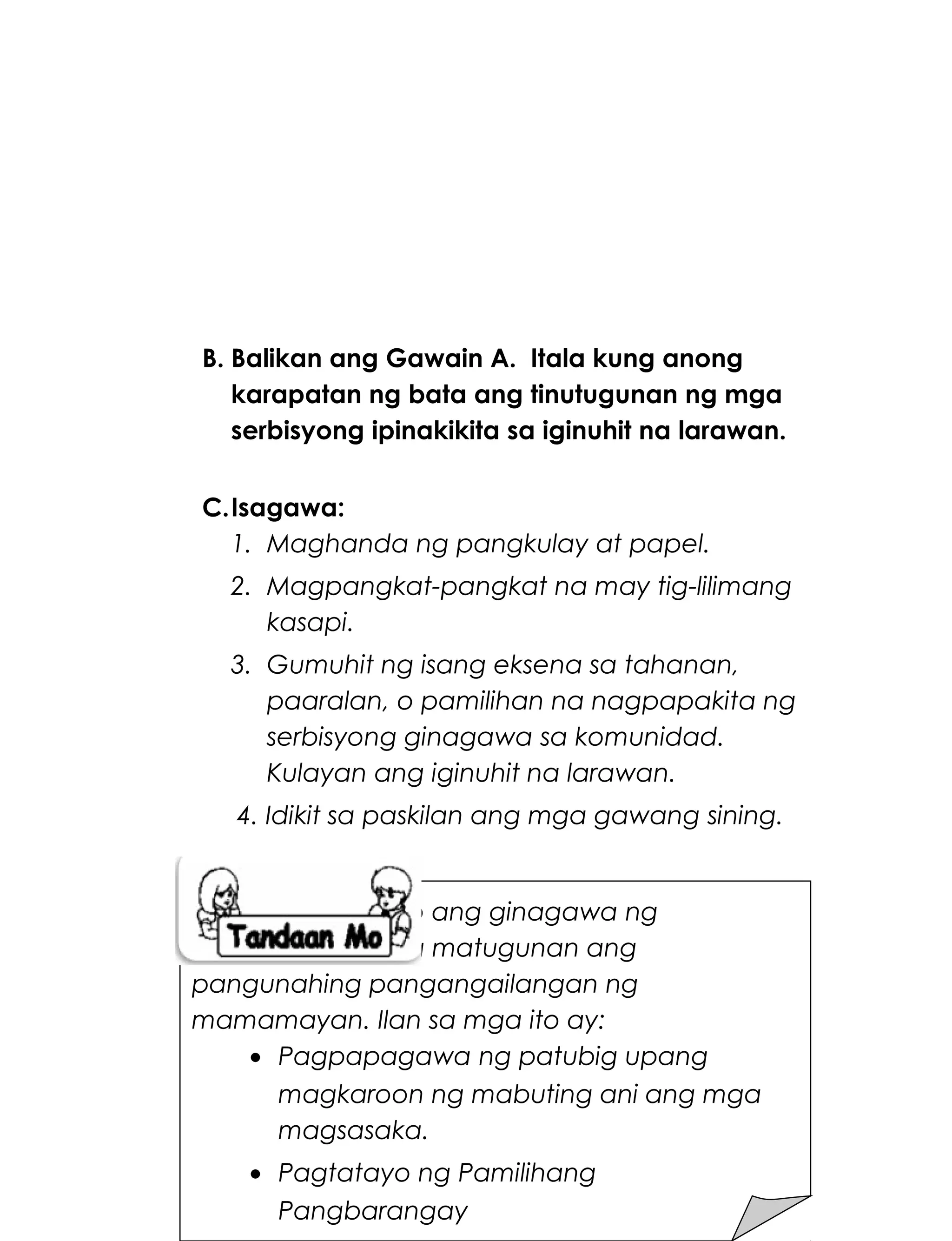 B. Balikan ang Gawain A. Itala kung anong
karapatan ng bata ang tinutugunan ng mga
serbisyong ipinakikita sa iginuhit na larawan.
C.Isagawa:
1. Maghanda ng pangkulay at papel.
2. Magpangkat-pangkat na may tig-lilimang
kasapi.
3. Gumuhit ng isang eksena sa tahanan,
paaralan, o pamilihan na nagpapakita ng
serbisyong ginagawa sa komunidad.
Kulayan ang iginuhit na larawan.
4. Idikit sa paskilan ang mga gawang sining.
223
Maraming serbisyo ang ginagawa ng
komunidad upang matugunan ang
pangunahing pangangailangan ng
mamamayan. Ilan sa mga ito ay:
• Pagpapagawa ng patubig upang
magkaroon ng mabuting ani ang mga
magsasaka.
• Pagtatayo ng Pamilihang
Pangbarangay
 