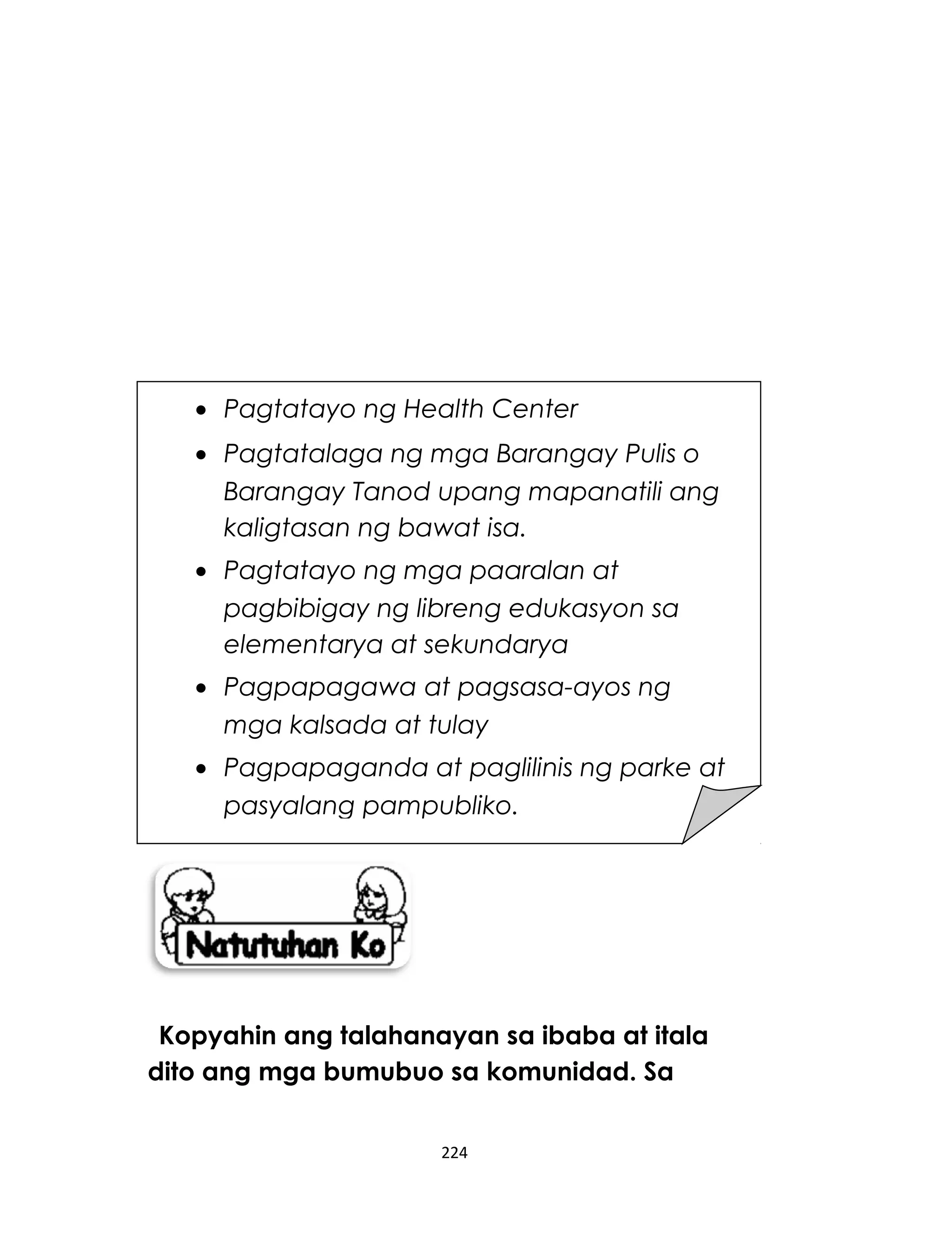 Kopyahin ang talahanayan sa ibaba at itala
dito ang mga bumubuo sa komunidad. Sa
224
• Pagtatayo ng Health Center
• Pagtatalaga ng mga Barangay Pulis o
Barangay Tanod upang mapanatili ang
kaligtasan ng bawat isa.
• Pagtatayo ng mga paaralan at
pagbibigay ng libreng edukasyon sa
elementarya at sekundarya
• Pagpapagawa at pagsasa-ayos ng
mga kalsada at tulay
• Pagpapaganda at paglilinis ng parke at
pasyalang pampubliko.
 