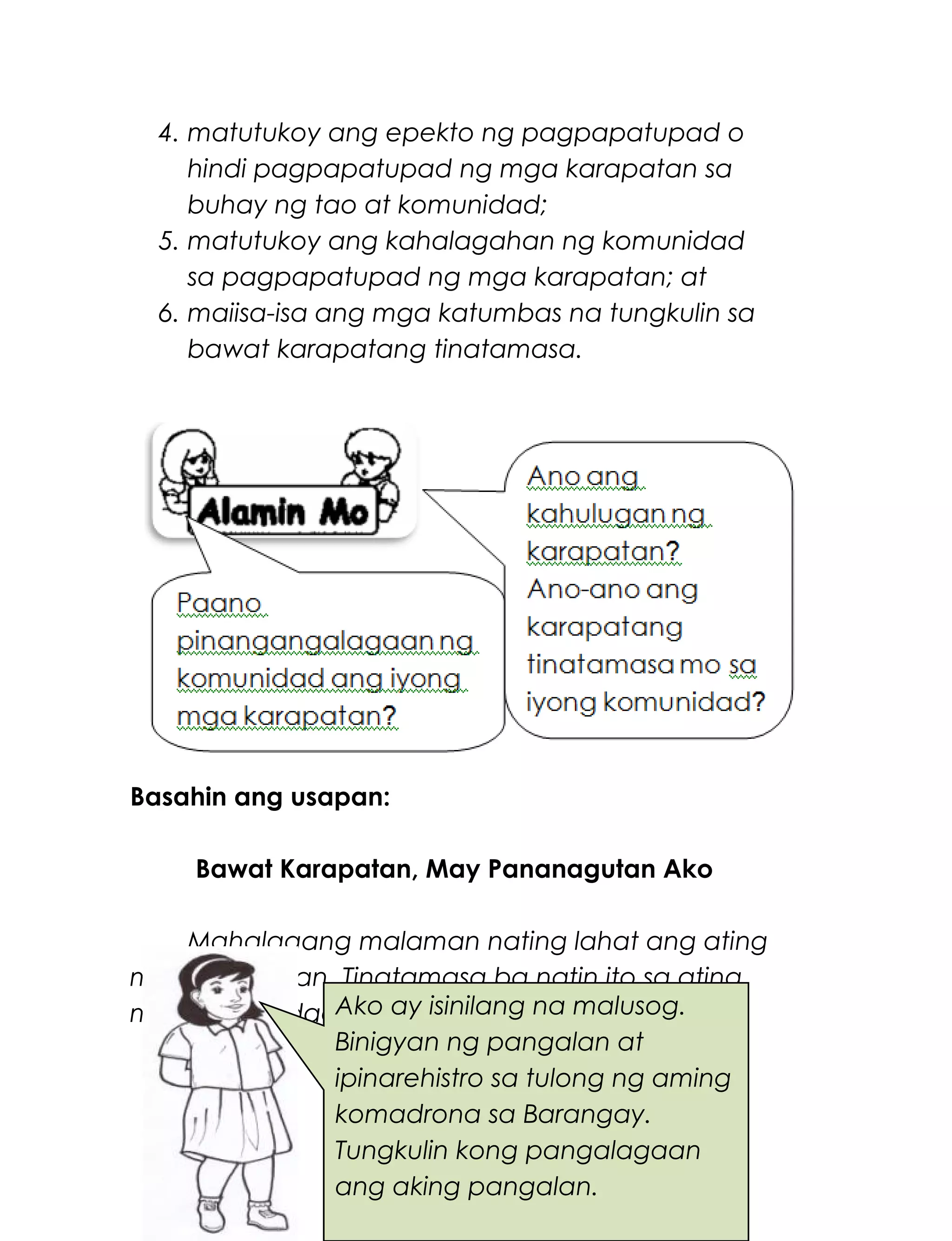 4. matutukoy ang epekto ng pagpapatupad o
hindi pagpapatupad ng mga karapatan sa
buhay ng tao at komunidad;
5. matutukoy ang kahalagahan ng komunidad
sa pagpapatupad ng mga karapatan; at
6. maiisa-isa ang mga katumbas na tungkulin sa
bawat karapatang tinatamasa.
Basahin ang usapan:
Bawat Karapatan, May Pananagutan Ako
Mahalagang malaman nating lahat ang ating
mga karapatan. Tinatamasa ba natin ito sa ating
mga komunidad?
Ito ang usapan ng ilang mga bata.
226
Ako ay isinilang na malusog.
Binigyan ng pangalan at
ipinarehistro sa tulong ng aming
komadrona sa Barangay.
Tungkulin kong pangalagaan
ang aking pangalan.
 