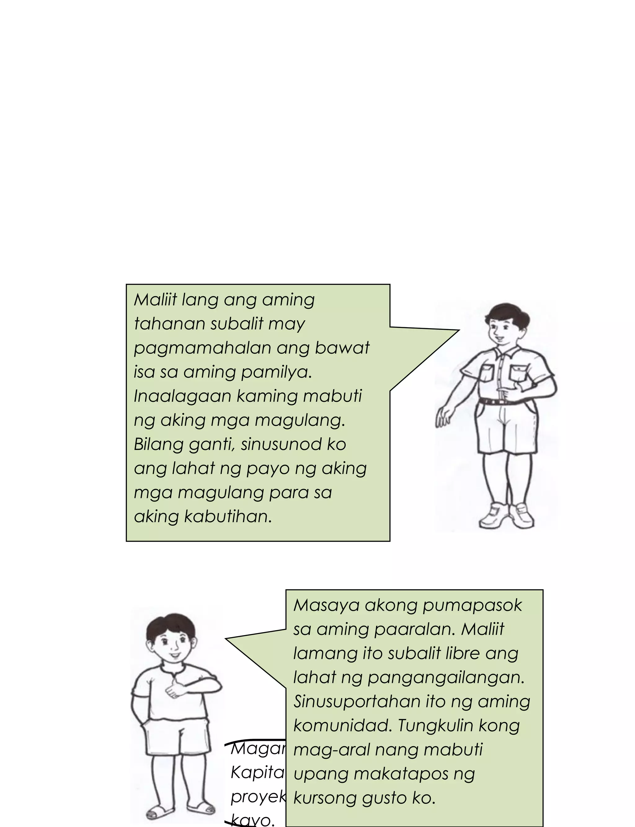 227
Magandang umaga po,
Kapitan. May bagong
proyekto po pala uli
kayo.
Maliit lang ang aming
tahanan subalit may
pagmamahalan ang bawat
isa sa aming pamilya.
Inaalagaan kaming mabuti
ng aking mga magulang.
Bilang ganti, sinusunod ko
ang lahat ng payo ng aking
mga magulang para sa
aking kabutihan.
Masaya akong pumapasok
sa aming paaralan. Maliit
lamang ito subalit libre ang
lahat ng pangangailangan.
Sinusuportahan ito ng aming
komunidad. Tungkulin kong
mag-aral nang mabuti
upang makatapos ng
kursong gusto ko.
 