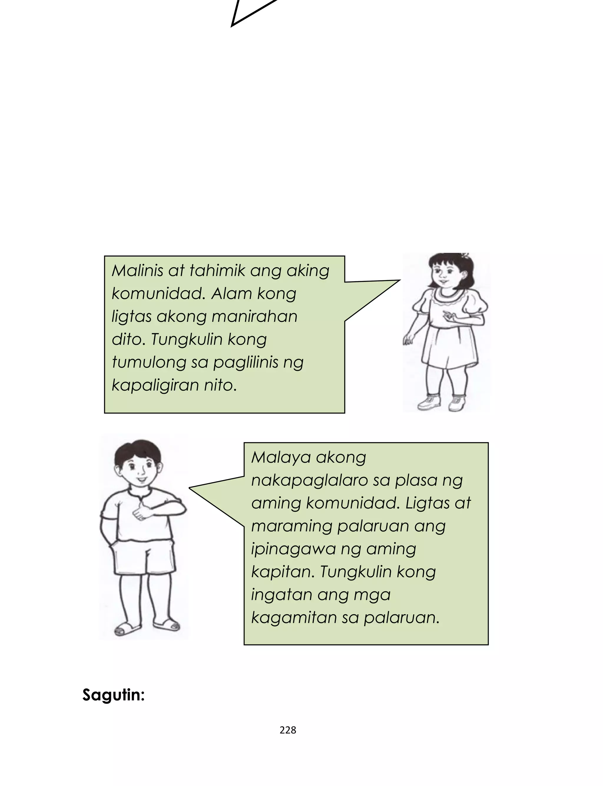Sagutin:
228
Malinis at tahimik ang aking
komunidad. Alam kong
ligtas akong manirahan
dito. Tungkulin kong
tumulong sa paglilinis ng
kapaligiran nito.
Malaya akong
nakapaglalaro sa plasa ng
aming komunidad. Ligtas at
maraming palaruan ang
ipinagawa ng aming
kapitan. Tungkulin kong
ingatan ang mga
kagamitan sa palaruan.
 