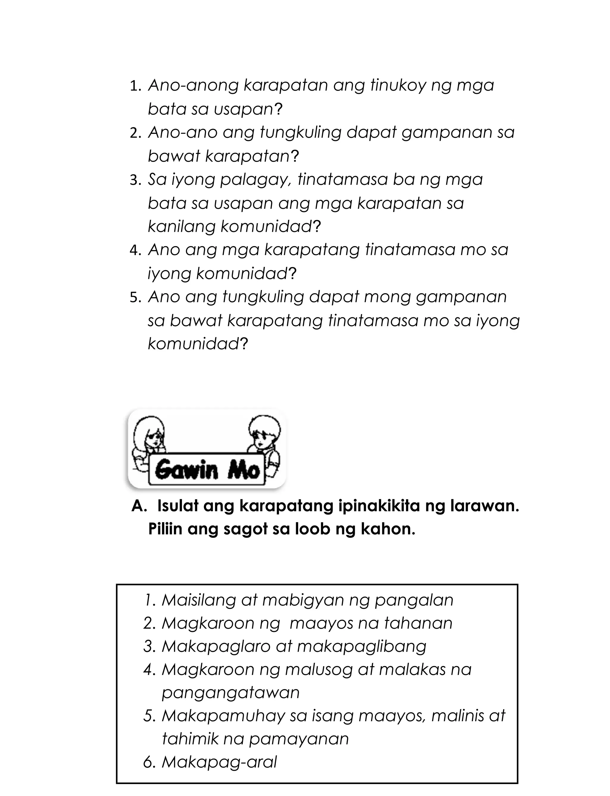 1. Ano-anong karapatan ang tinukoy ng mga
bata sa usapan?
2. Ano-ano ang tungkuling dapat gampanan sa
bawat karapatan?
3. Sa iyong palagay, tinatamasa ba ng mga
bata sa usapan ang mga karapatan sa
kanilang komunidad?
4. Ano ang mga karapatang tinatamasa mo sa
iyong komunidad?
5. Ano ang tungkuling dapat mong gampanan
sa bawat karapatang tinatamasa mo sa iyong
komunidad?
A. Isulat ang karapatang ipinakikita ng larawan.
Piliin ang sagot sa loob ng kahon.
229
1. Maisilang at mabigyan ng pangalan
2. Magkaroon ng maayos na tahanan
3. Makapaglaro at makapaglibang
4. Magkaroon ng malusog at malakas na
pangangatawan
5. Makapamuhay sa isang maayos, malinis at
tahimik na pamayanan
6. Makapag-aral
 