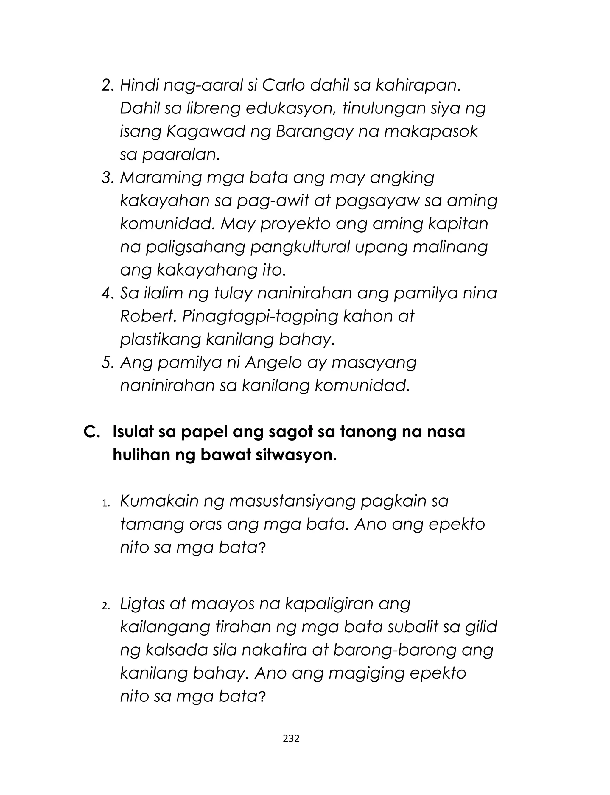 2. Hindi nag-aaral si Carlo dahil sa kahirapan.
Dahil sa libreng edukasyon, tinulungan siya ng
isang Kagawad ng Barangay na makapasok
sa paaralan.
3. Maraming mga bata ang may angking
kakayahan sa pag-awit at pagsayaw sa aming
komunidad. May proyekto ang aming kapitan
na paligsahang pangkultural upang malinang
ang kakayahang ito.
4. Sa ilalim ng tulay naninirahan ang pamilya nina
Robert. Pinagtagpi-tagping kahon at
plastikang kanilang bahay.
5. Ang pamilya ni Angelo ay masayang
naninirahan sa kanilang komunidad.
C. Isulat sa papel ang sagot sa tanong na nasa
hulihan ng bawat sitwasyon.
1. Kumakain ng masustansiyang pagkain sa
tamang oras ang mga bata. Ano ang epekto
nito sa mga bata?
2. Ligtas at maayos na kapaligiran ang
kailangang tirahan ng mga bata subalit sa gilid
ng kalsada sila nakatira at barong-barong ang
kanilang bahay. Ano ang magiging epekto
nito sa mga bata?
232
 