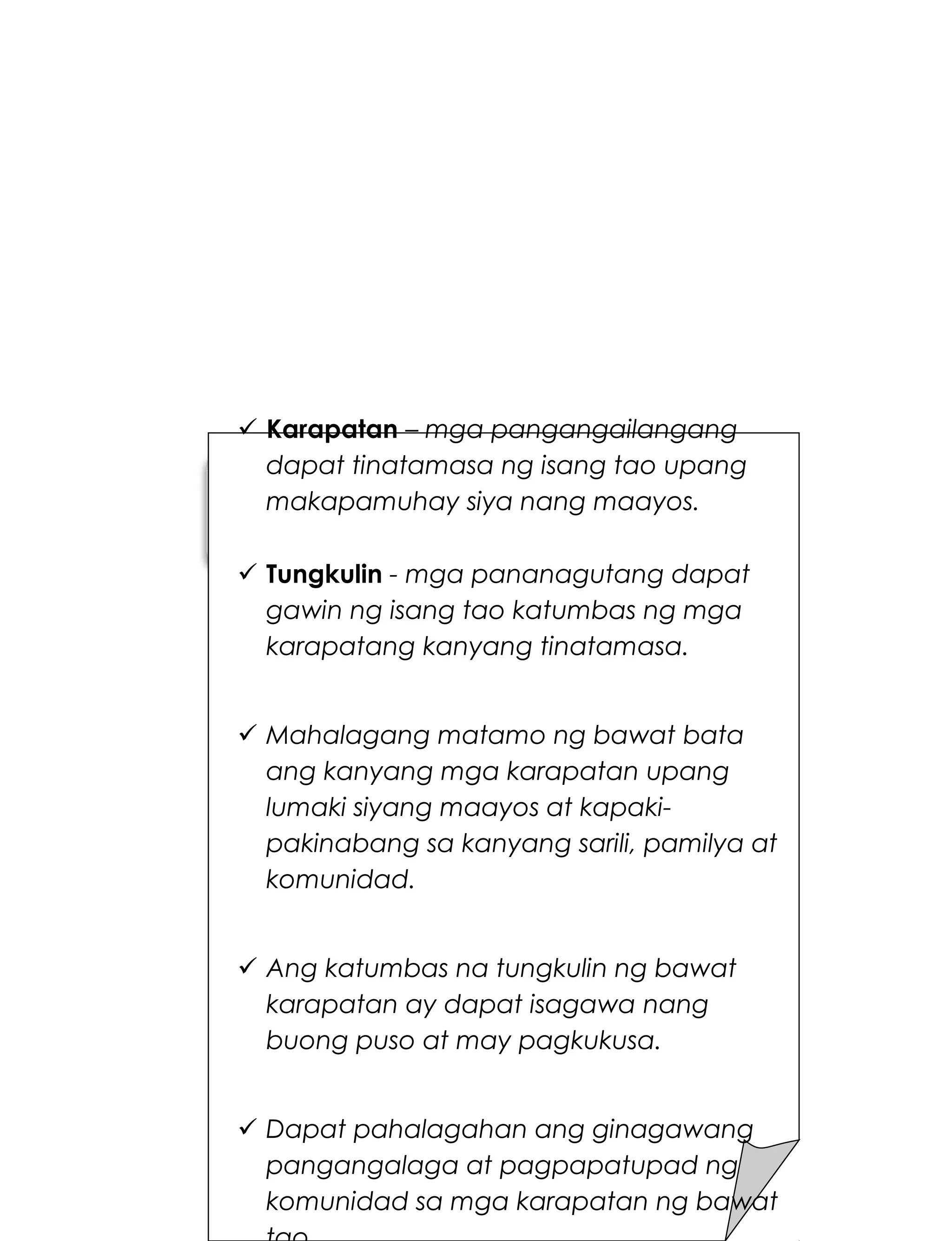 235
 Karapatan – mga pangangailangang
dapat tinatamasa ng isang tao upang
makapamuhay siya nang maayos.
 Tungkulin - mga pananagutang dapat
gawin ng isang tao katumbas ng mga
karapatang kanyang tinatamasa.
 Mahalagang matamo ng bawat bata
ang kanyang mga karapatan upang
lumaki siyang maayos at kapaki-
pakinabang sa kanyang sarili, pamilya at
komunidad.
 Ang katumbas na tungkulin ng bawat
karapatan ay dapat isagawa nang
buong puso at may pagkukusa.
 Dapat pahalagahan ang ginagawang
pangangalaga at pagpapatupad ng
komunidad sa mga karapatan ng bawat
 