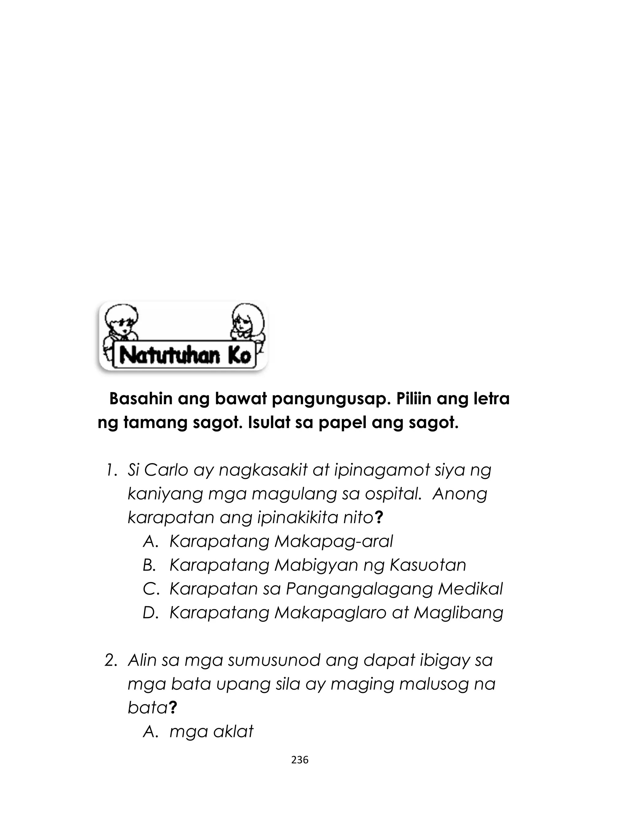 Basahin ang bawat pangungusap. Piliin ang letra
ng tamang sagot. Isulat sa papel ang sagot.
1. Si Carlo ay nagkasakit at ipinagamot siya ng
kaniyang mga magulang sa ospital. Anong
karapatan ang ipinakikita nito?
A. Karapatang Makapag-aral
B. Karapatang Mabigyan ng Kasuotan
C. Karapatan sa Pangangalagang Medikal
D. Karapatang Makapaglaro at Maglibang
2. Alin sa mga sumusunod ang dapat ibigay sa
mga bata upang sila ay maging malusog na
bata?
A. mga aklat
236
 