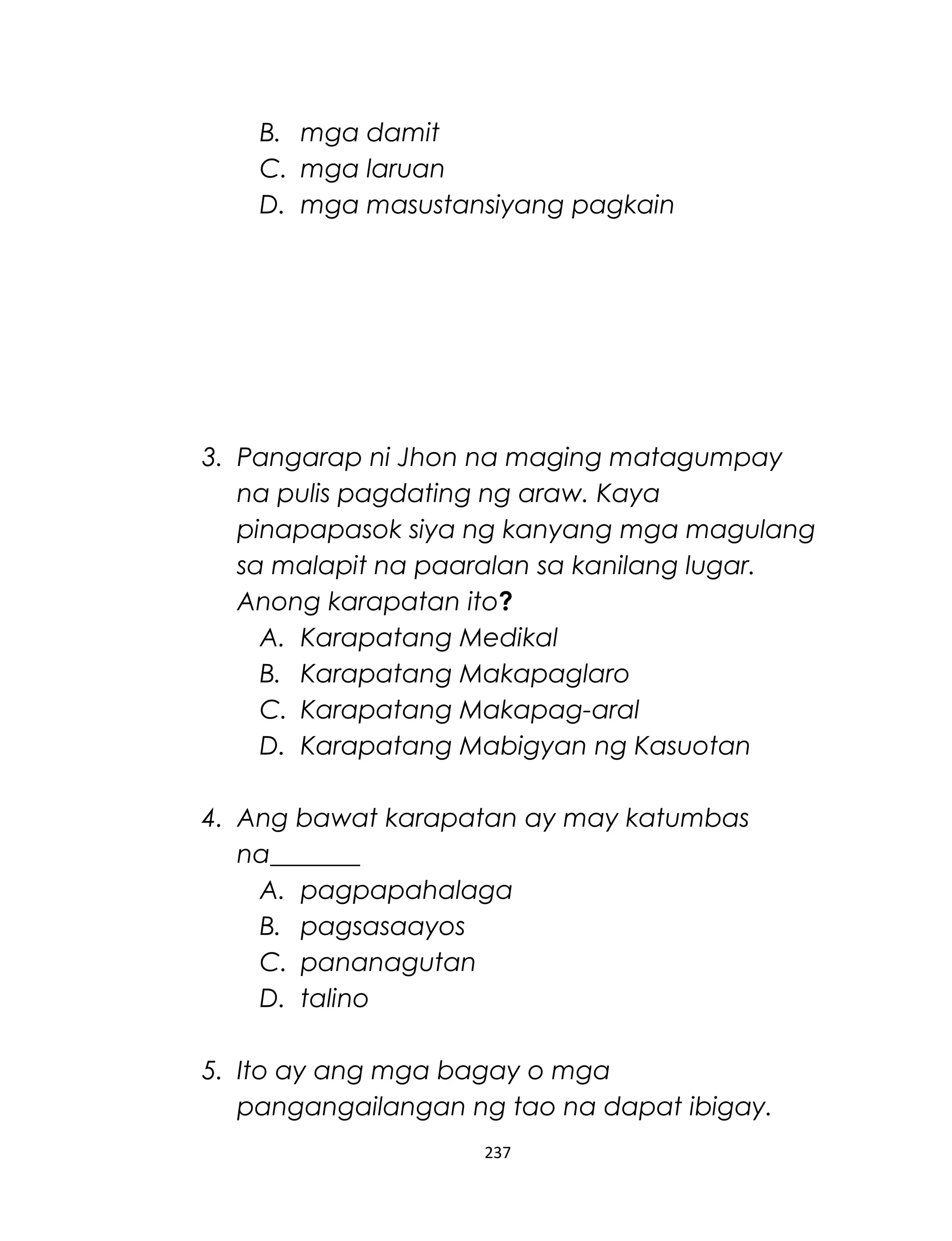 B. mga damit
C. mga laruan
D. mga masustansiyang pagkain
3. Pangarap ni Jhon na maging matagumpay
na pulis pagdating ng araw. Kaya
pinapapasok siya ng kanyang mga magulang
sa malapit na paaralan sa kanilang lugar.
Anong karapatan ito?
A. Karapatang Medikal
B. Karapatang Makapaglaro
C. Karapatang Makapag-aral
D. Karapatang Mabigyan ng Kasuotan
4. Ang bawat karapatan ay may katumbas
na_______
A. pagpapahalaga
B. pagsasaayos
C. pananagutan
D. talino
5. Ito ay ang mga bagay o mga
pangangailangan ng tao na dapat ibigay.
237
 