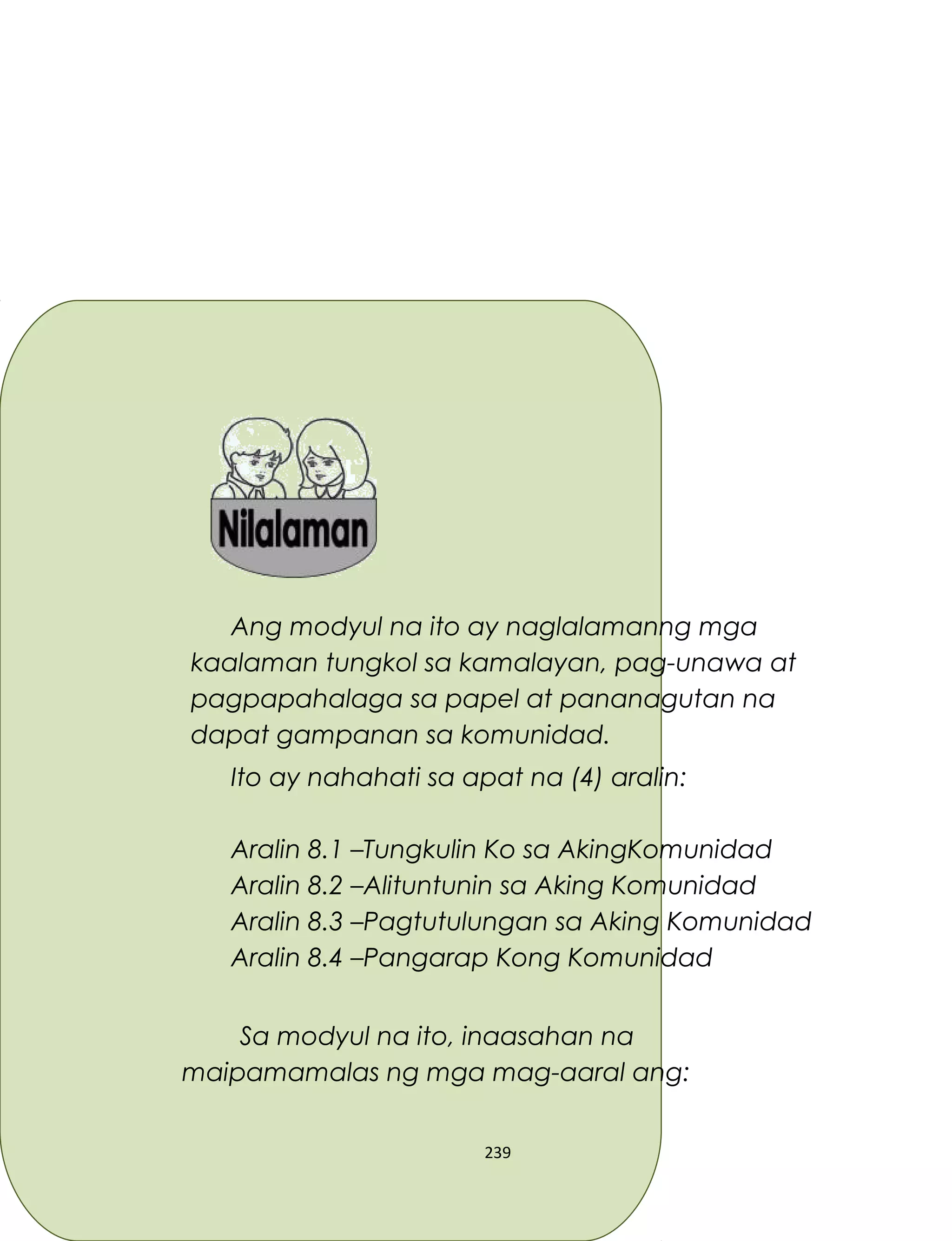 Ang modyul na ito ay naglalamanng mga
kaalaman tungkol sa kamalayan, pag-unawa at
pagpapahalaga sa papel at pananagutan na
dapat gampanan sa komunidad.
Ito ay nahahati sa apat na (4) aralin:
Aralin 8.1 –Tungkulin Ko sa AkingKomunidad
Aralin 8.2 –Alituntunin sa Aking Komunidad
Aralin 8.3 –Pagtutulungan sa Aking Komunidad
Aralin 8.4 –Pangarap Kong Komunidad
Sa modyul na ito, inaasahan na
maipamamalas ng mga mag-aaral ang:
239
 