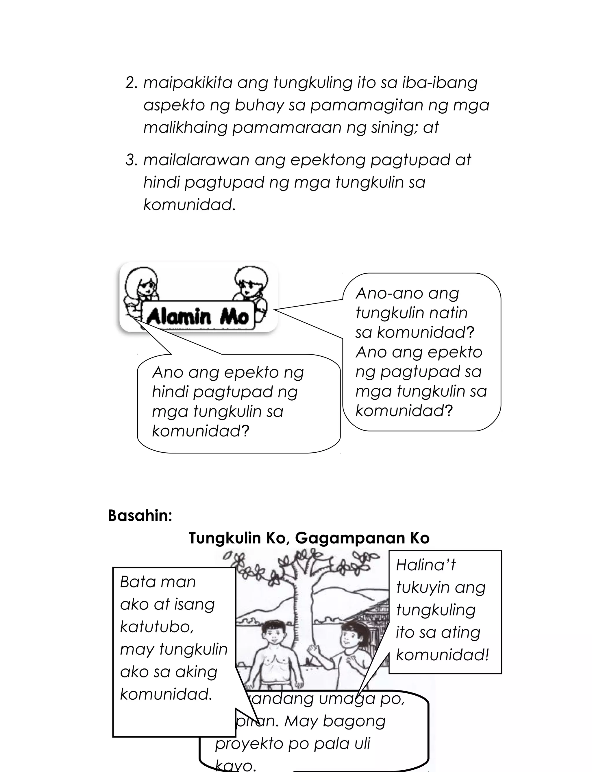 2. maipakikita ang tungkuling ito sa iba-ibang
aspekto ng buhay sa pamamagitan ng mga
malikhaing pamamaraan ng sining; at
3. mailalarawan ang epektong pagtupad at
hindi pagtupad ng mga tungkulin sa
komunidad.
Basahin:
Tungkulin Ko, Gagampanan Ko
241
Magandang umaga po,
Kapitan. May bagong
proyekto po pala uli
kayo.
Bata man
ako at isang
katutubo,
may tungkulin
ako sa aking
komunidad.
Halina’t
tukuyin ang
tungkuling
ito sa ating
komunidad!
Ano-ano ang
tungkulin natin
sa komunidad?
Ano ang epekto
ng pagtupad sa
mga tungkulin sa
komunidad?
Ano ang epekto ng
hindi pagtupad ng
mga tungkulin sa
komunidad?
 