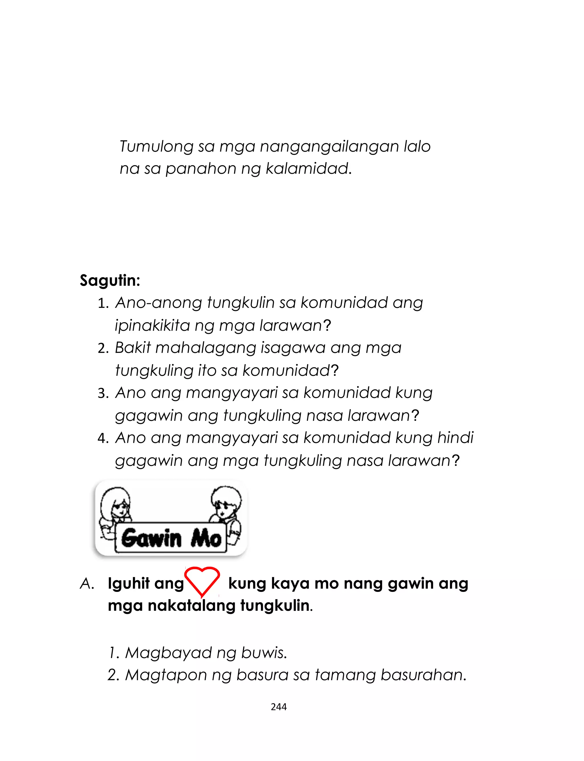 Sagutin:
1. Ano-anong tungkulin sa komunidad ang
ipinakikita ng mga larawan?
2. Bakit mahalagang isagawa ang mga
tungkuling ito sa komunidad?
3. Ano ang mangyayari sa komunidad kung
gagawin ang tungkuling nasa larawan?
4. Ano ang mangyayari sa komunidad kung hindi
gagawin ang mga tungkuling nasa larawan?
A. Iguhit ang kung kaya mo nang gawin ang
mga nakatalang tungkulin.
1. Magbayad ng buwis.
2. Magtapon ng basura sa tamang basurahan.
244
Tumulong sa mga nangangailangan lalo
na sa panahon ng kalamidad.
 