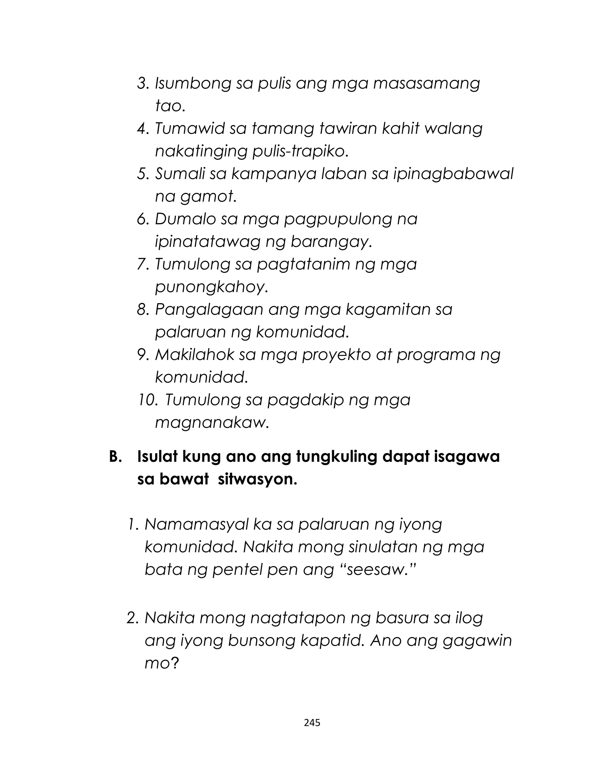 3. Isumbong sa pulis ang mga masasamang
tao.
4. Tumawid sa tamang tawiran kahit walang
nakatinging pulis-trapiko.
5. Sumali sa kampanya laban sa ipinagbabawal
na gamot.
6. Dumalo sa mga pagpupulong na
ipinatatawag ng barangay.
7. Tumulong sa pagtatanim ng mga
punongkahoy.
8. Pangalagaan ang mga kagamitan sa
palaruan ng komunidad.
9. Makilahok sa mga proyekto at programa ng
komunidad.
10. Tumulong sa pagdakip ng mga
magnanakaw.
B. Isulat kung ano ang tungkuling dapat isagawa
sa bawat sitwasyon.
1. Namamasyal ka sa palaruan ng iyong
komunidad. Nakita mong sinulatan ng mga
bata ng pentel pen ang “seesaw.”
2. Nakita mong nagtatapon ng basura sa ilog
ang iyong bunsong kapatid. Ano ang gagawin
mo?
245
 