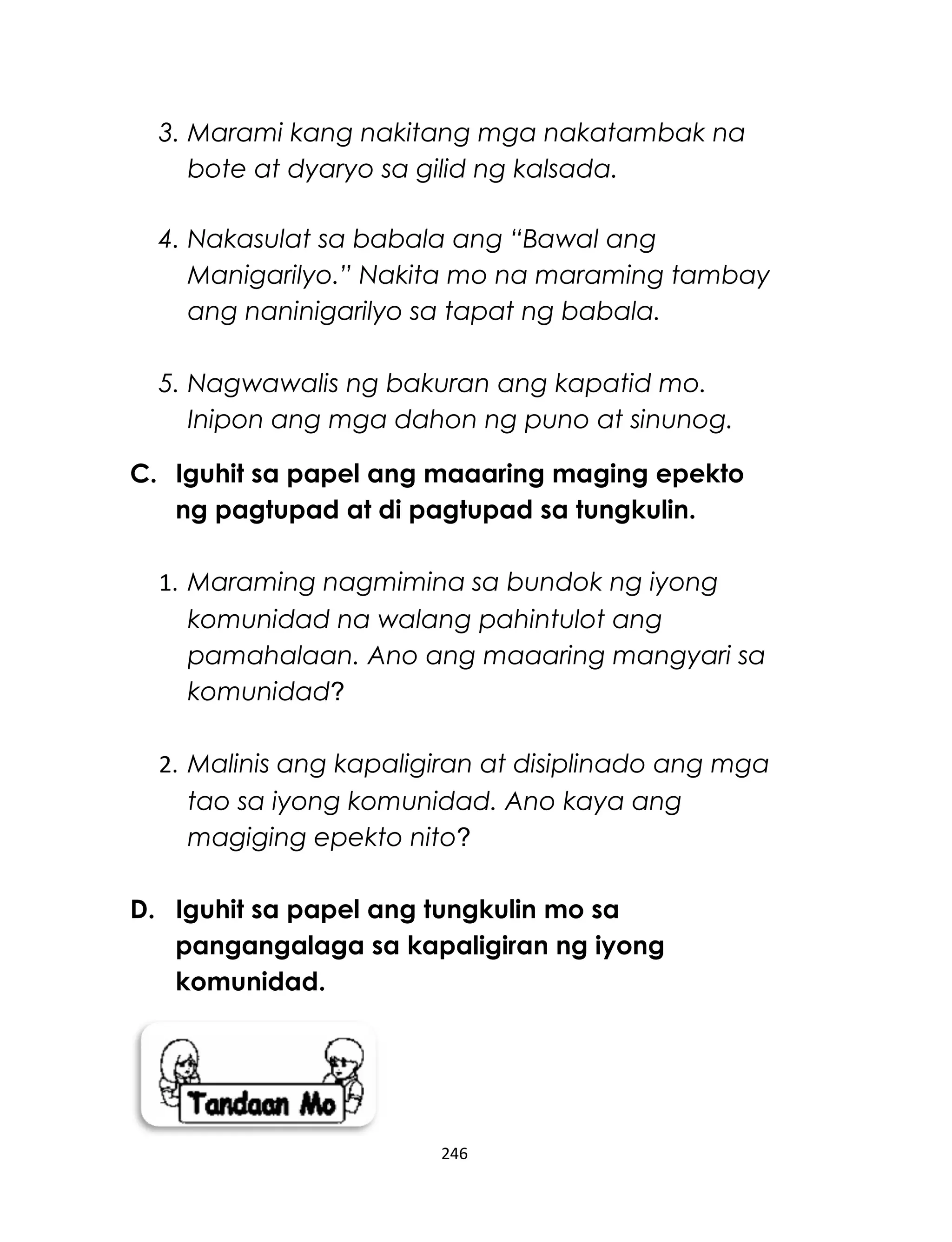 3. Marami kang nakitang mga nakatambak na
bote at dyaryo sa gilid ng kalsada.
4. Nakasulat sa babala ang “Bawal ang
Manigarilyo.” Nakita mo na maraming tambay
ang naninigarilyo sa tapat ng babala.
5. Nagwawalis ng bakuran ang kapatid mo.
Inipon ang mga dahon ng puno at sinunog.
C. Iguhit sa papel ang maaaring maging epekto
ng pagtupad at di pagtupad sa tungkulin.
1. Maraming nagmimina sa bundok ng iyong
komunidad na walang pahintulot ang
pamahalaan. Ano ang maaaring mangyari sa
komunidad?
2. Malinis ang kapaligiran at disiplinado ang mga
tao sa iyong komunidad. Ano kaya ang
magiging epekto nito?
D. Iguhit sa papel ang tungkulin mo sa
pangangalaga sa kapaligiran ng iyong
komunidad.
246
 
