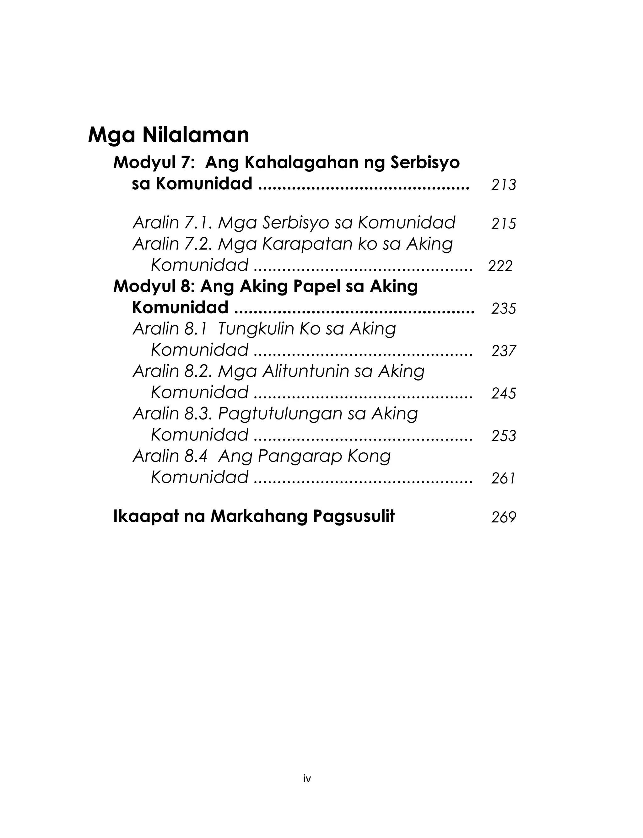 Mga Nilalaman
Modyul 7: Ang Kahalagahan ng Serbisyo
sa Komunidad ............................................ 213
Aralin 7.1. Mga Serbisyo sa Komunidad 215
Aralin 7.2. Mga Karapatan ko sa Aking
Komunidad .............................................. 222
Modyul 8: Ang Aking Papel sa Aking
Komunidad .................................................. 235
Aralin 8.1 Tungkulin Ko sa Aking
Komunidad .............................................. 237
Aralin 8.2. Mga Alituntunin sa Aking
Komunidad .............................................. 245
Aralin 8.3. Pagtutulungan sa Aking
Komunidad .............................................. 253
Aralin 8.4 Ang Pangarap Kong
Komunidad .............................................. 261
Ikaapat na Markahang Pagsusulit 269
iv
 