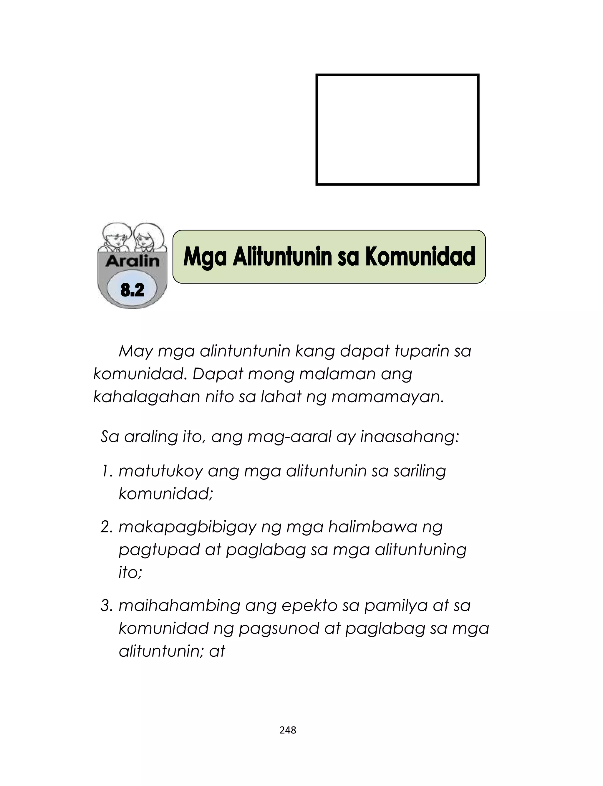 May mga alintuntunin kang dapat tuparin sa
komunidad. Dapat mong malaman ang
kahalagahan nito sa lahat ng mamamayan.
Sa araling ito, ang mag-aaral ay inaasahang:
1. matutukoy ang mga alituntunin sa sariling
komunidad;
2. makapagbibigay ng mga halimbawa ng
pagtupad at paglabag sa mga alituntuning
ito;
3. maihahambing ang epekto sa pamilya at sa
komunidad ng pagsunod at paglabag sa mga
alituntunin; at
248
 