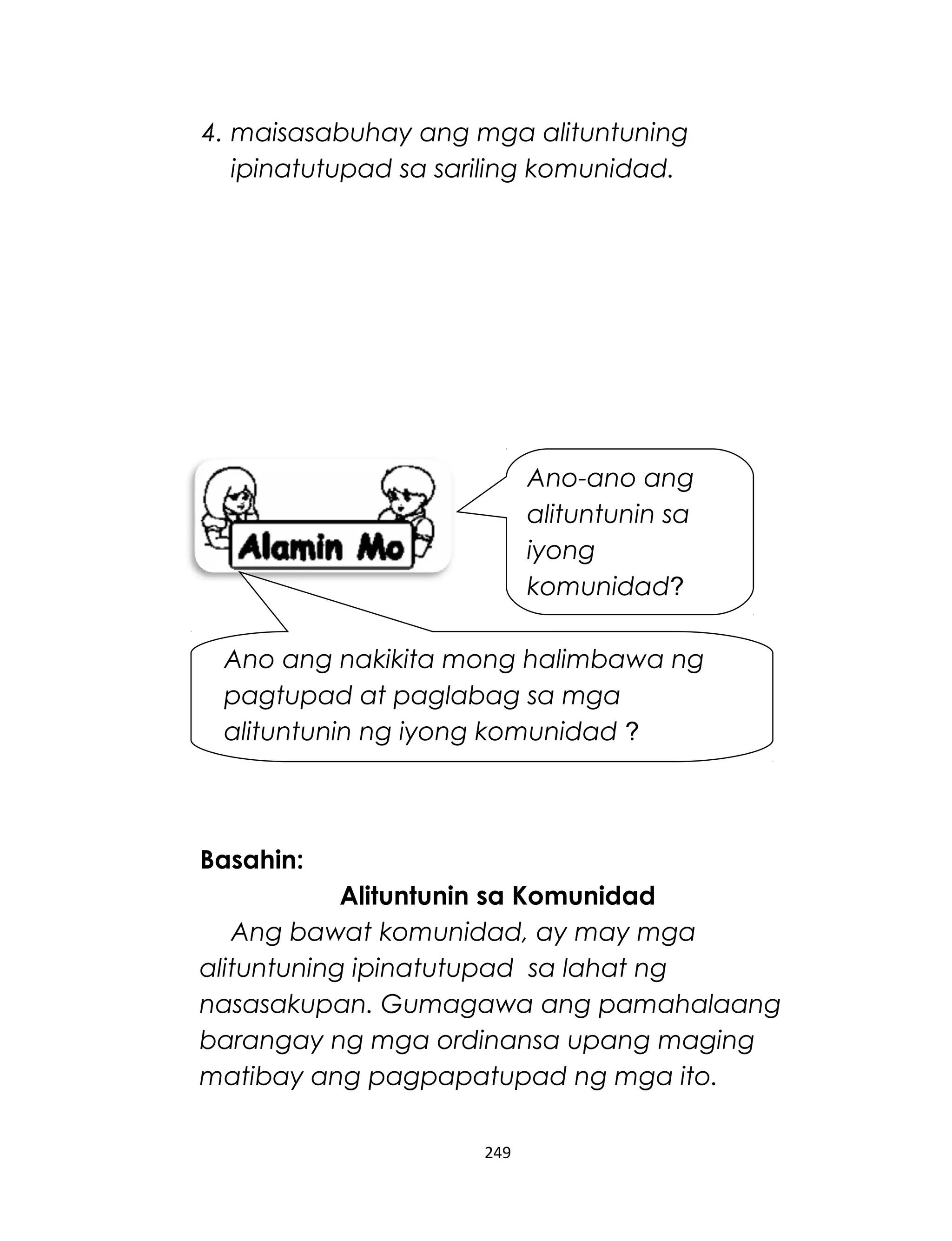 4. maisasabuhay ang mga alituntuning
ipinatutupad sa sariling komunidad.
Basahin:
Alituntunin sa Komunidad
Ang bawat komunidad, ay may mga
alituntuning ipinatutupad sa lahat ng
nasasakupan. Gumagawa ang pamahalaang
barangay ng mga ordinansa upang maging
matibay ang pagpapatupad ng mga ito.
249
Ano-ano ang
alituntunin sa
iyong
komunidad?
Ano ang nakikita mong halimbawa ng
pagtupad at paglabag sa mga
alituntunin ng iyong komunidad ?
 
