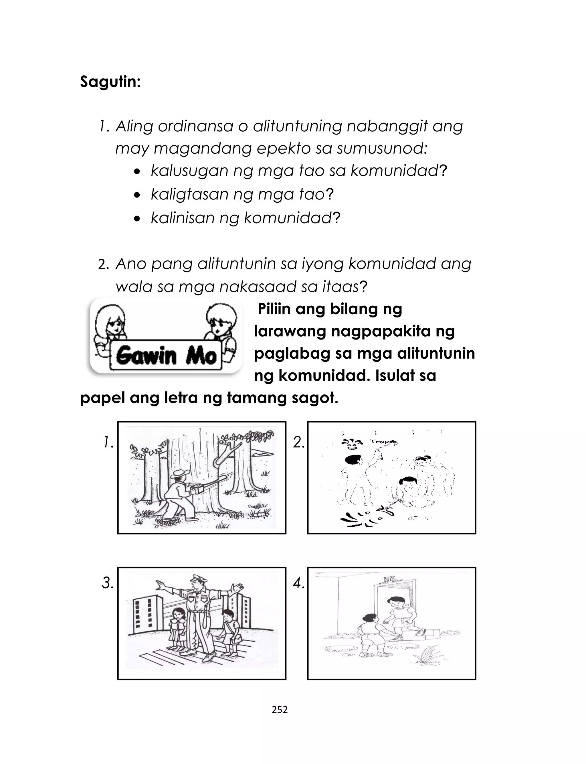 Sagutin:
1. Aling ordinansa o alituntuning nabanggit ang
may magandang epekto sa sumusunod:
• kalusugan ng mga tao sa komunidad?
• kaligtasan ng mga tao?
• kalinisan ng komunidad?
2. Ano pang alituntunin sa iyong komunidad ang
wala sa mga nakasaad sa itaas?
Piliin ang bilang ng
larawang nagpapakita ng
paglabag sa mga alituntunin
ng komunidad. Isulat sa
papel ang letra ng tamang sagot.
1. 2.
3. 4.
252
 