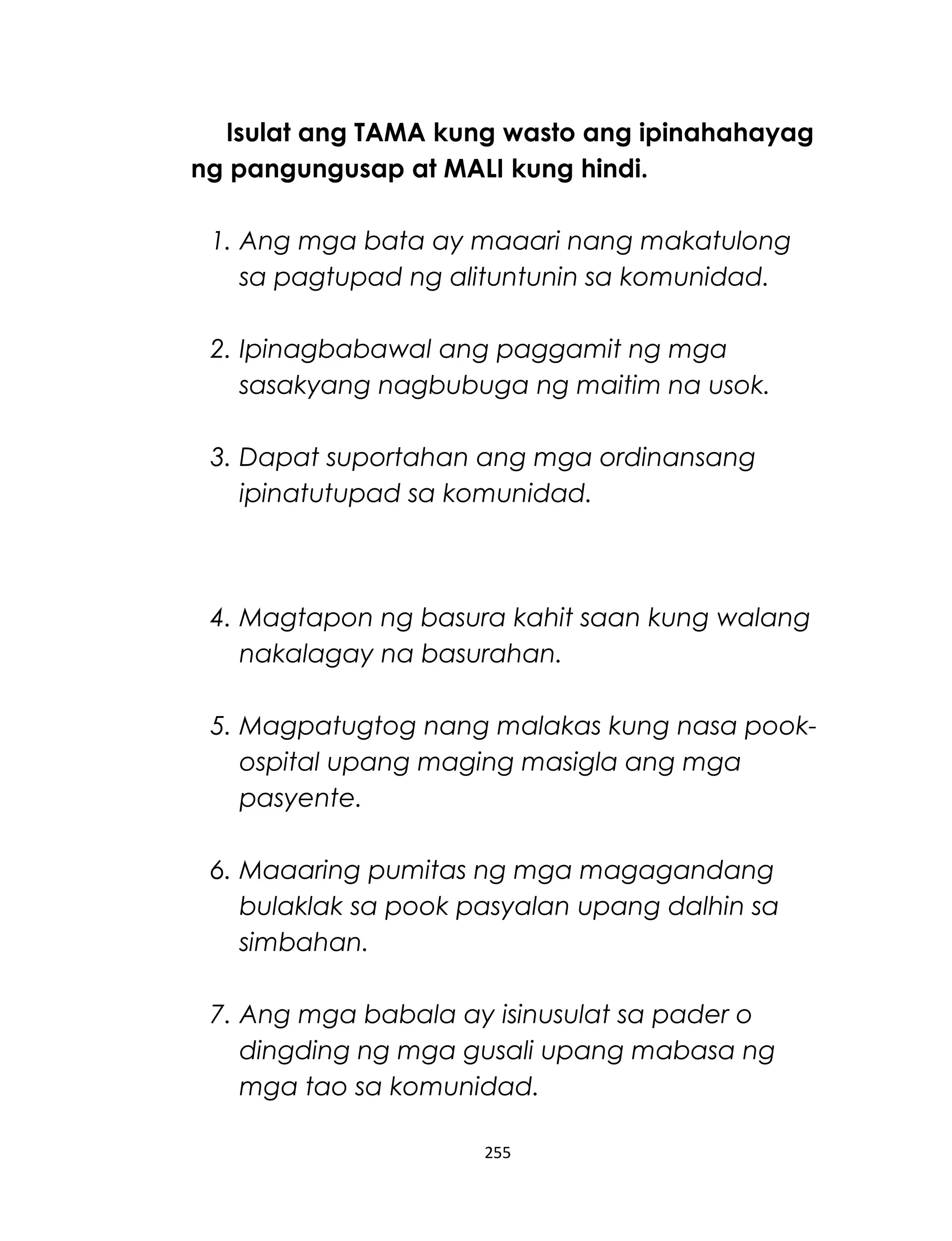 Isulat ang TAMA kung wasto ang ipinahahayag
ng pangungusap at MALI kung hindi.
1. Ang mga bata ay maaari nang makatulong
sa pagtupad ng alituntunin sa komunidad.
2. Ipinagbabawal ang paggamit ng mga
sasakyang nagbubuga ng maitim na usok.
3. Dapat suportahan ang mga ordinansang
ipinatutupad sa komunidad.
4. Magtapon ng basura kahit saan kung walang
nakalagay na basurahan.
5. Magpatugtog nang malakas kung nasa pook-
ospital upang maging masigla ang mga
pasyente.
6. Maaaring pumitas ng mga magagandang
bulaklak sa pook pasyalan upang dalhin sa
simbahan.
7. Ang mga babala ay isinusulat sa pader o
dingding ng mga gusali upang mabasa ng
mga tao sa komunidad.
255
 