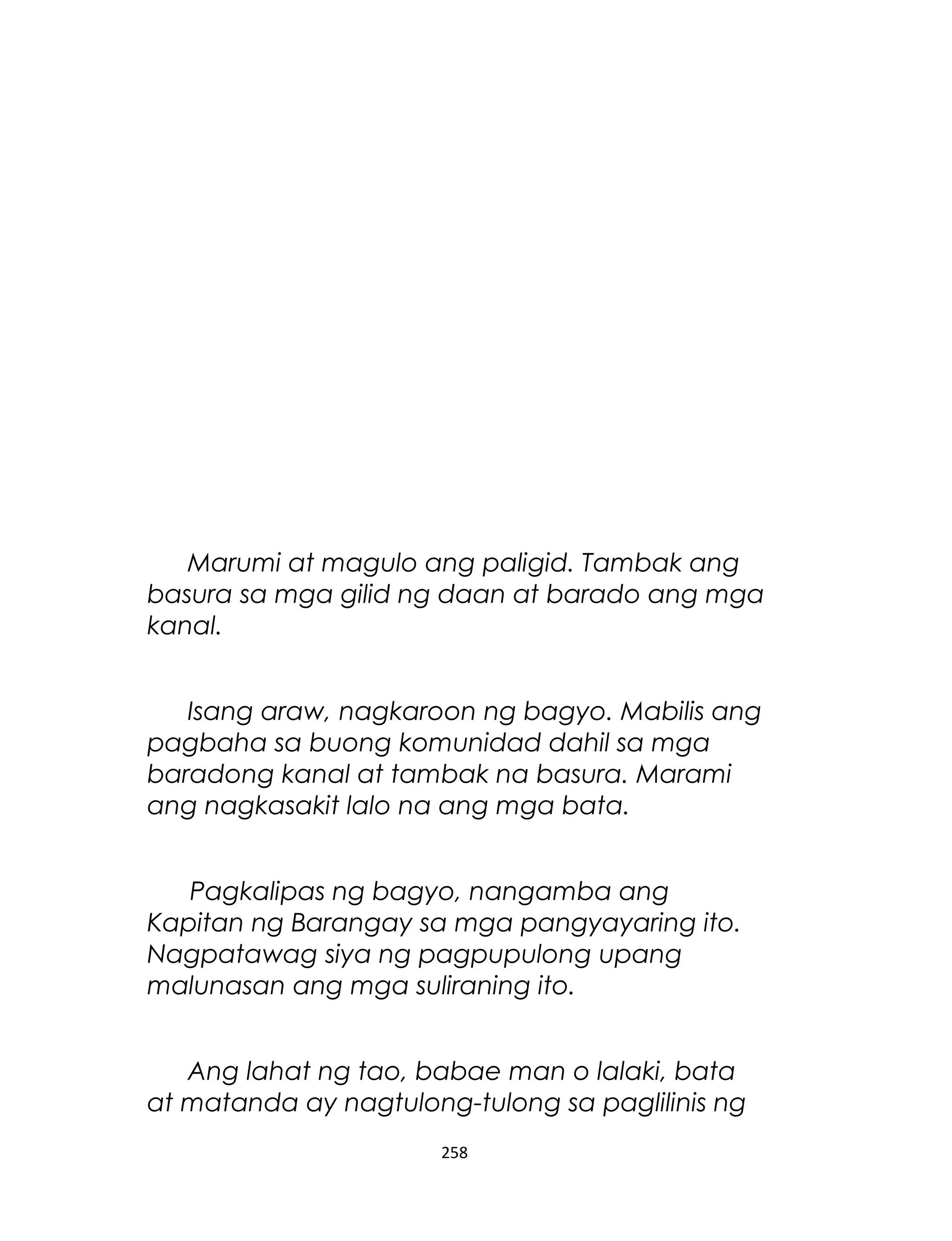 Marumi at magulo ang paligid. Tambak ang
basura sa mga gilid ng daan at barado ang mga
kanal.
Isang araw, nagkaroon ng bagyo. Mabilis ang
pagbaha sa buong komunidad dahil sa mga
baradong kanal at tambak na basura. Marami
ang nagkasakit lalo na ang mga bata.
Pagkalipas ng bagyo, nangamba ang
Kapitan ng Barangay sa mga pangyayaring ito.
Nagpatawag siya ng pagpupulong upang
malunasan ang mga suliraning ito.
Ang lahat ng tao, babae man o lalaki, bata
at matanda ay nagtulong-tulong sa paglilinis ng
258
 