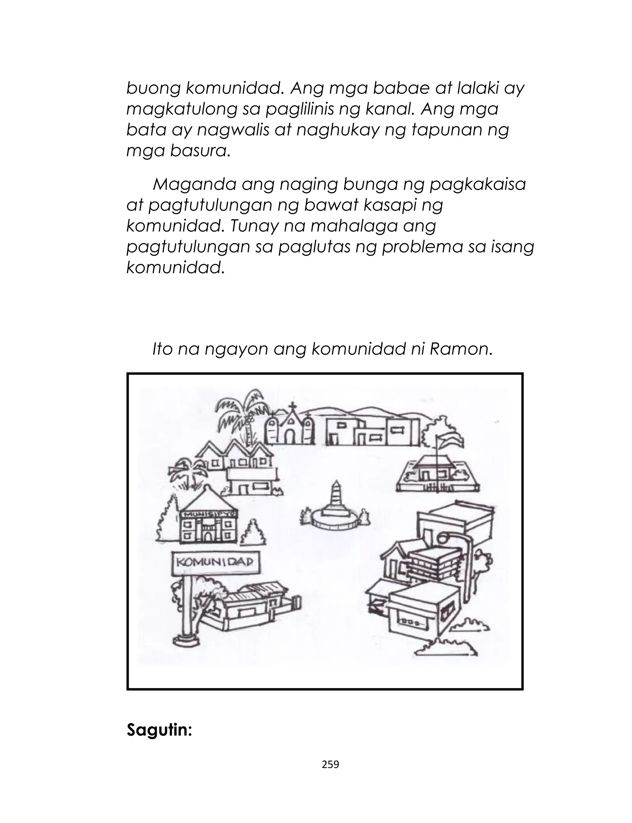 buong komunidad. Ang mga babae at lalaki ay
magkatulong sa paglilinis ng kanal. Ang mga
bata ay nagwalis at naghukay ng tapunan ng
mga basura.
Maganda ang naging bunga ng pagkakaisa
at pagtutulungan ng bawat kasapi ng
komunidad. Tunay na mahalaga ang
pagtutulungan sa paglutas ng problema sa isang
komunidad.
Ito na ngayon ang komunidad ni Ramon.
Sagutin:
259
 