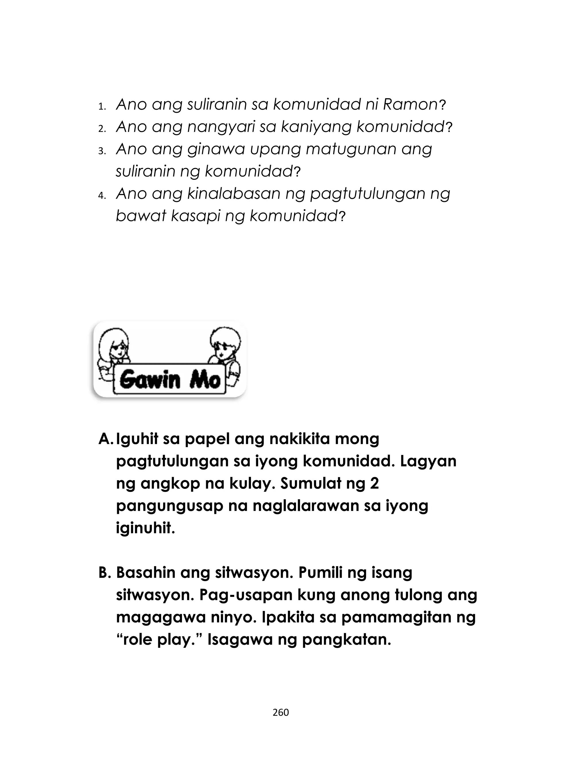 1. Ano ang suliranin sa komunidad ni Ramon?
2. Ano ang nangyari sa kaniyang komunidad?
3. Ano ang ginawa upang matugunan ang
suliranin ng komunidad?
4. Ano ang kinalabasan ng pagtutulungan ng
bawat kasapi ng komunidad?
A.Iguhit sa papel ang nakikita mong
pagtutulungan sa iyong komunidad. Lagyan
ng angkop na kulay. Sumulat ng 2
pangungusap na naglalarawan sa iyong
iginuhit.
B. Basahin ang sitwasyon. Pumili ng isang
sitwasyon. Pag-usapan kung anong tulong ang
magagawa ninyo. Ipakita sa pamamagitan ng
“role play.” Isagawa ng pangkatan.
260
 