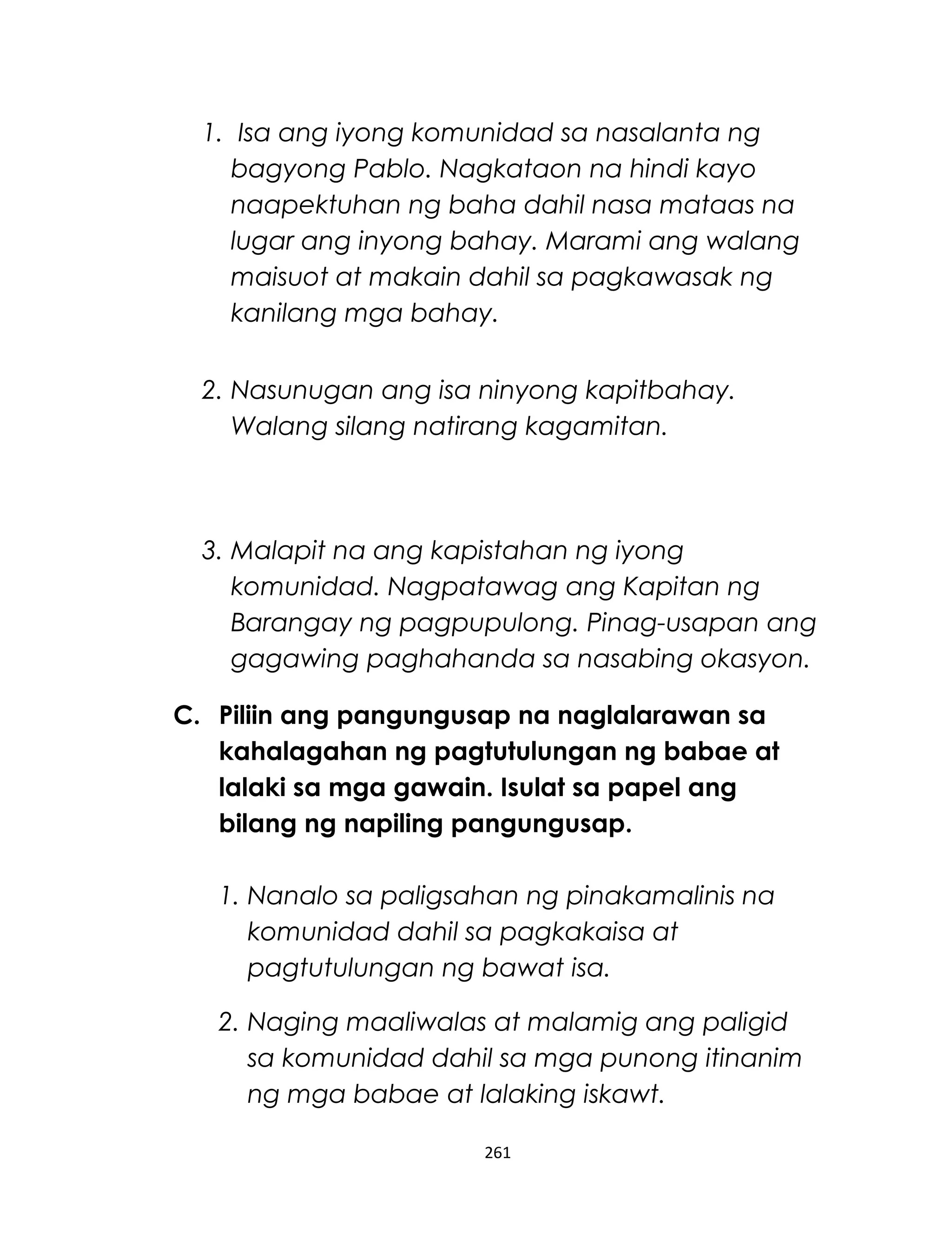 1. Isa ang iyong komunidad sa nasalanta ng
bagyong Pablo. Nagkataon na hindi kayo
naapektuhan ng baha dahil nasa mataas na
lugar ang inyong bahay. Marami ang walang
maisuot at makain dahil sa pagkawasak ng
kanilang mga bahay.
2. Nasunugan ang isa ninyong kapitbahay.
Walang silang natirang kagamitan.
3. Malapit na ang kapistahan ng iyong
komunidad. Nagpatawag ang Kapitan ng
Barangay ng pagpupulong. Pinag-usapan ang
gagawing paghahanda sa nasabing okasyon.
C. Piliin ang pangungusap na naglalarawan sa
kahalagahan ng pagtutulungan ng babae at
lalaki sa mga gawain. Isulat sa papel ang
bilang ng napiling pangungusap.
1. Nanalo sa paligsahan ng pinakamalinis na
komunidad dahil sa pagkakaisa at
pagtutulungan ng bawat isa.
2. Naging maaliwalas at malamig ang paligid
sa komunidad dahil sa mga punong itinanim
ng mga babae at lalaking iskawt.
261
 