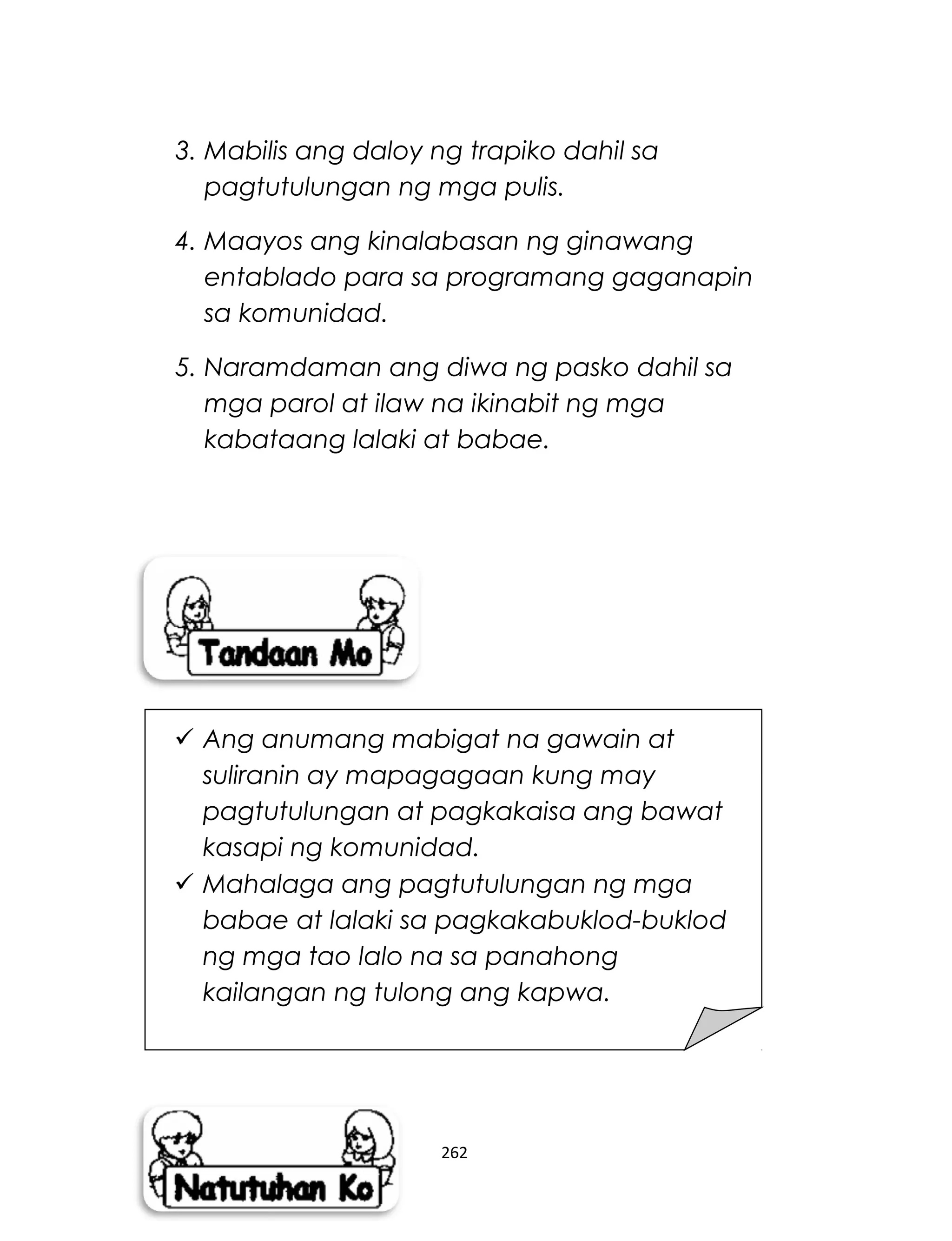 3. Mabilis ang daloy ng trapiko dahil sa
pagtutulungan ng mga pulis.
4. Maayos ang kinalabasan ng ginawang
entablado para sa programang gaganapin
sa komunidad.
5. Naramdaman ang diwa ng pasko dahil sa
mga parol at ilaw na ikinabit ng mga
kabataang lalaki at babae.
262
 Ang anumang mabigat na gawain at
suliranin ay mapagagaan kung may
pagtutulungan at pagkakaisa ang bawat
kasapi ng komunidad.
 Mahalaga ang pagtutulungan ng mga
babae at lalaki sa pagkakabuklod-buklod
ng mga tao lalo na sa panahong
kailangan ng tulong ang kapwa.
 