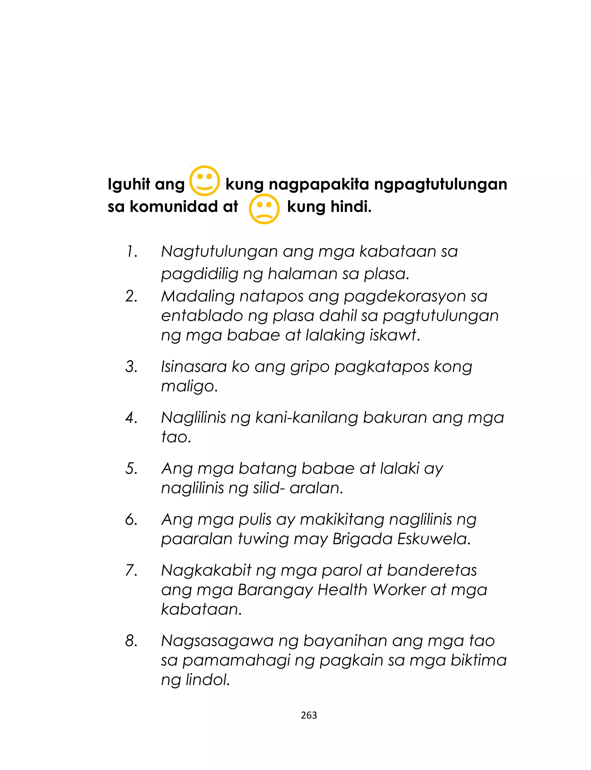 Iguhit ang kung nagpapakita ngpagtutulungan
sa komunidad at kung hindi.
1. Nagtutulungan ang mga kabataan sa
pagdidilig ng halaman sa plasa.
2. Madaling natapos ang pagdekorasyon sa
entablado ng plasa dahil sa pagtutulungan
ng mga babae at lalaking iskawt.
3. Isinasara ko ang gripo pagkatapos kong
maligo.
4. Naglilinis ng kani-kanilang bakuran ang mga
tao.
5. Ang mga batang babae at lalaki ay
naglilinis ng silid- aralan.
6. Ang mga pulis ay makikitang naglilinis ng
paaralan tuwing may Brigada Eskuwela.
7. Nagkakabit ng mga parol at banderetas
ang mga Barangay Health Worker at mga
kabataan.
8. Nagsasagawa ng bayanihan ang mga tao
sa pamamahagi ng pagkain sa mga biktima
ng lindol.
263
 
