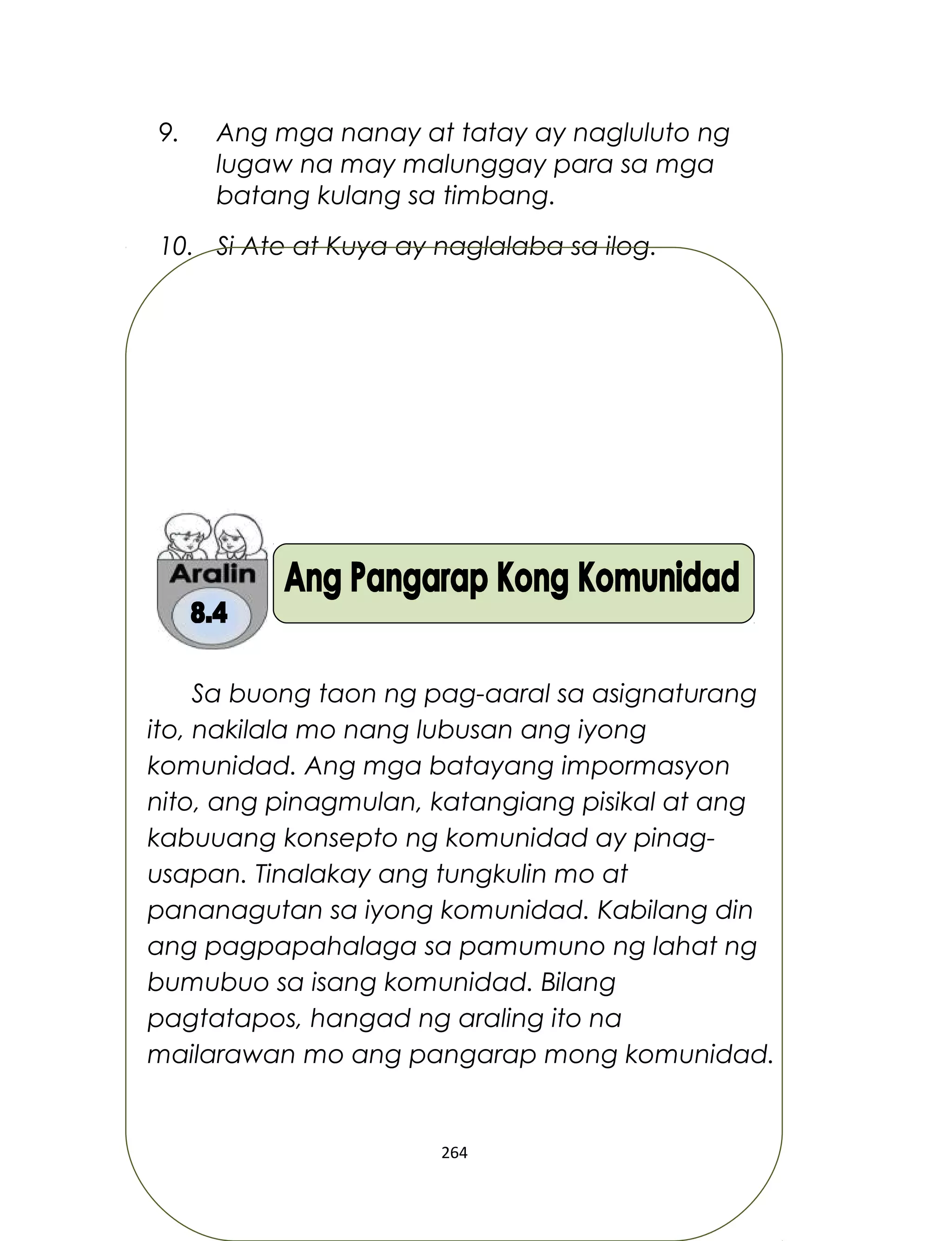 9. Ang mga nanay at tatay ay nagluluto ng
lugaw na may malunggay para sa mga
batang kulang sa timbang.
10. Si Ate at Kuya ay naglalaba sa ilog.
Sa buong taon ng pag-aaral sa asignaturang
ito, nakilala mo nang lubusan ang iyong
komunidad. Ang mga batayang impormasyon
nito, ang pinagmulan, katangiang pisikal at ang
kabuuang konsepto ng komunidad ay pinag-
usapan. Tinalakay ang tungkulin mo at
pananagutan sa iyong komunidad. Kabilang din
ang pagpapahalaga sa pamumuno ng lahat ng
bumubuo sa isang komunidad. Bilang
pagtatapos, hangad ng araling ito na
mailarawan mo ang pangarap mong komunidad.
264
 