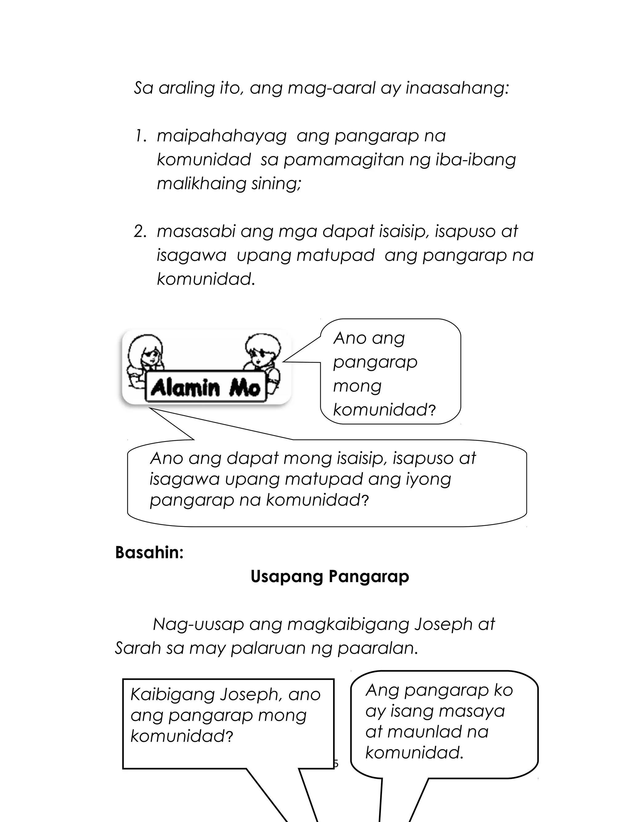Sa araling ito, ang mag-aaral ay inaasahang:
1. maipahahayag ang pangarap na
komunidad sa pamamagitan ng iba-ibang
malikhaing sining;
2. masasabi ang mga dapat isaisip, isapuso at
isagawa upang matupad ang pangarap na
komunidad.
Basahin:
Usapang Pangarap
Nag-uusap ang magkaibigang Joseph at
Sarah sa may palaruan ng paaralan.
265
Ano ang
pangarap
mong
komunidad?
Ano ang dapat mong isaisip, isapuso at
isagawa upang matupad ang iyong
pangarap na komunidad?
Kaibigang Joseph, ano
ang pangarap mong
komunidad?
Ang pangarap ko
ay isang masaya
at maunlad na
komunidad.
 