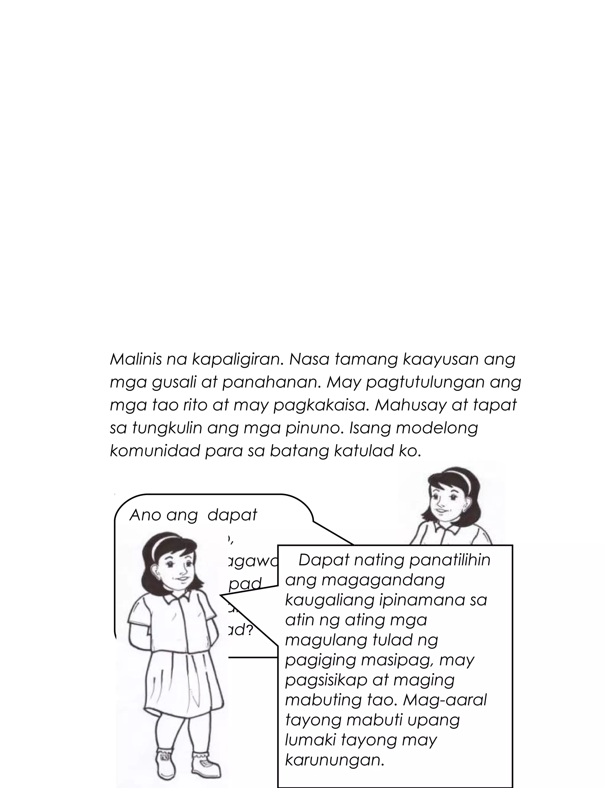 Malinis na kapaligiran. Nasa tamang kaayusan ang
mga gusali at panahanan. May pagtutulungan ang
mga tao rito at may pagkakaisa. Mahusay at tapat
sa tungkulin ang mga pinuno. Isang modelong
komunidad para sa batang katulad ko.
267
Ano ang dapat
mong isa-isip,
isapuso at isagawa
upang matupad
ang iyong pangarap
na komunidad?
Dapat nating panatilihin
ang magagandang
kaugaliang ipinamana sa
atin ng ating mga
magulang tulad ng
pagiging masipag, may
pagsisikap at maging
mabuting tao. Mag-aaral
tayong mabuti upang
lumaki tayong may
karunungan.
 