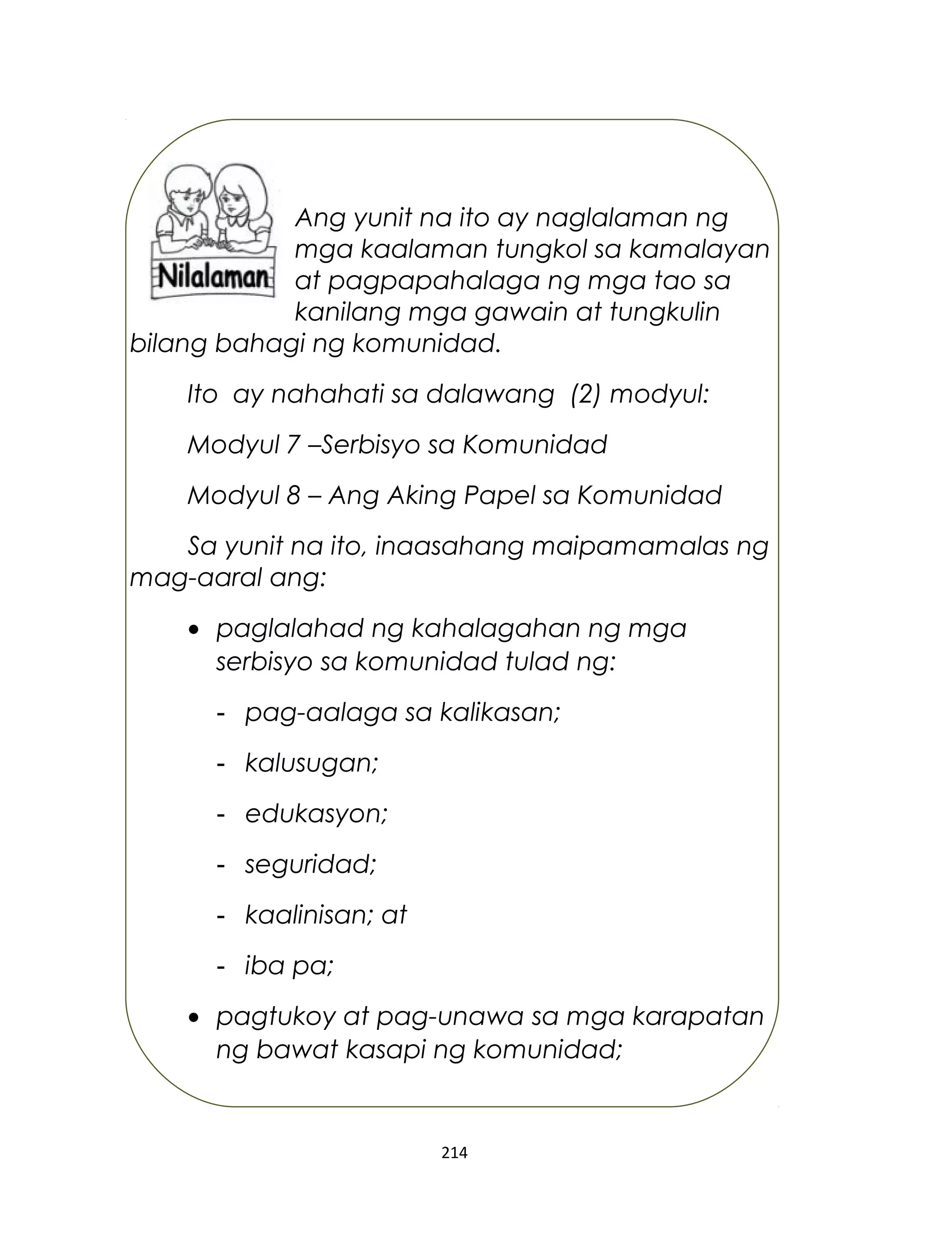 Ang yunit na ito ay naglalaman ng
mga kaalaman tungkol sa kamalayan
at pagpapahalaga ng mga tao sa
kanilang mga gawain at tungkulin
bilang bahagi ng komunidad.
Ito ay nahahati sa dalawang (2) modyul:
Modyul 7 –Serbisyo sa Komunidad
Modyul 8 – Ang Aking Papel sa Komunidad
Sa yunit na ito, inaasahang maipamamalas ng
mag-aaral ang:
• paglalahad ng kahalagahan ng mga
serbisyo sa komunidad tulad ng:
- pag-aalaga sa kalikasan;
- kalusugan;
- edukasyon;
- seguridad;
- kaalinisan; at
- iba pa;
• pagtukoy at pag-unawa sa mga karapatan
ng bawat kasapi ng komunidad;
214
 