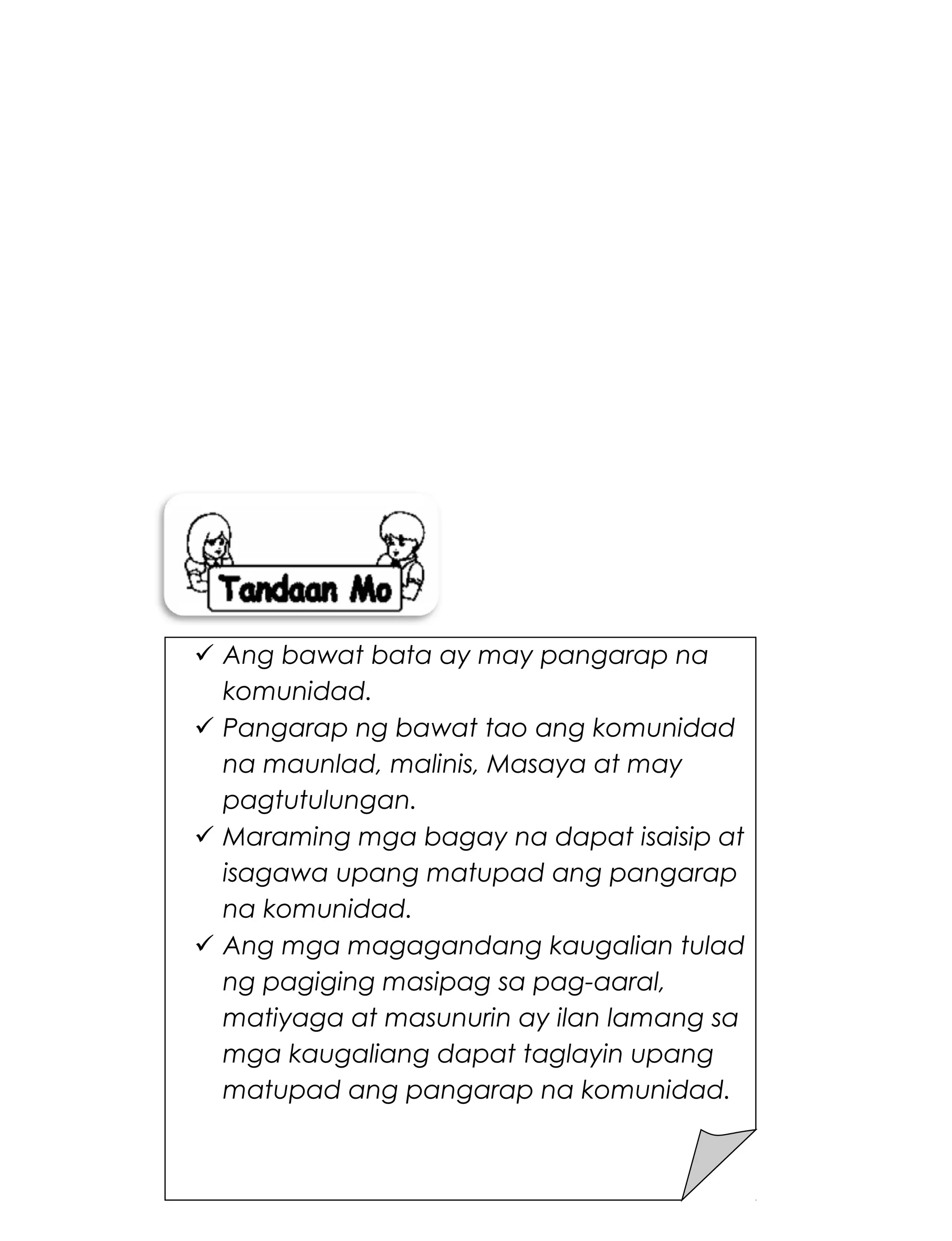 270
 Ang bawat bata ay may pangarap na
komunidad.
 Pangarap ng bawat tao ang komunidad
na maunlad, malinis, Masaya at may
pagtutulungan.
 Maraming mga bagay na dapat isaisip at
isagawa upang matupad ang pangarap
na komunidad.
 Ang mga magagandang kaugalian tulad
ng pagiging masipag sa pag-aaral,
matiyaga at masunurin ay ilan lamang sa
mga kaugaliang dapat taglayin upang
matupad ang pangarap na komunidad.
 