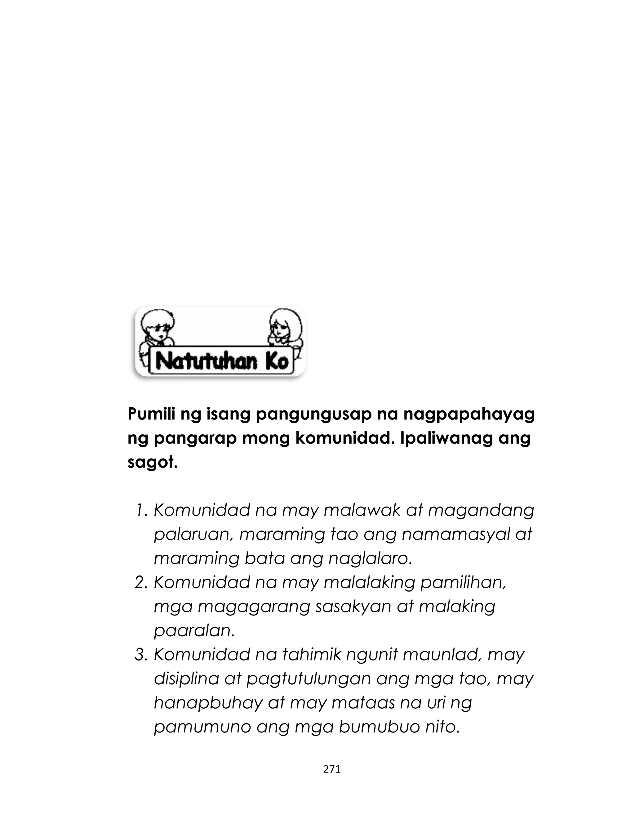 Pumili ng isang pangungusap na nagpapahayag
ng pangarap mong komunidad. Ipaliwanag ang
sagot.
1. Komunidad na may malawak at magandang
palaruan, maraming tao ang namamasyal at
maraming bata ang naglalaro.
2. Komunidad na may malalaking pamilihan,
mga magagarang sasakyan at malaking
paaralan.
3. Komunidad na tahimik ngunit maunlad, may
disiplina at pagtutulungan ang mga tao, may
hanapbuhay at may mataas na uri ng
pamumuno ang mga bumubuo nito.
271
 