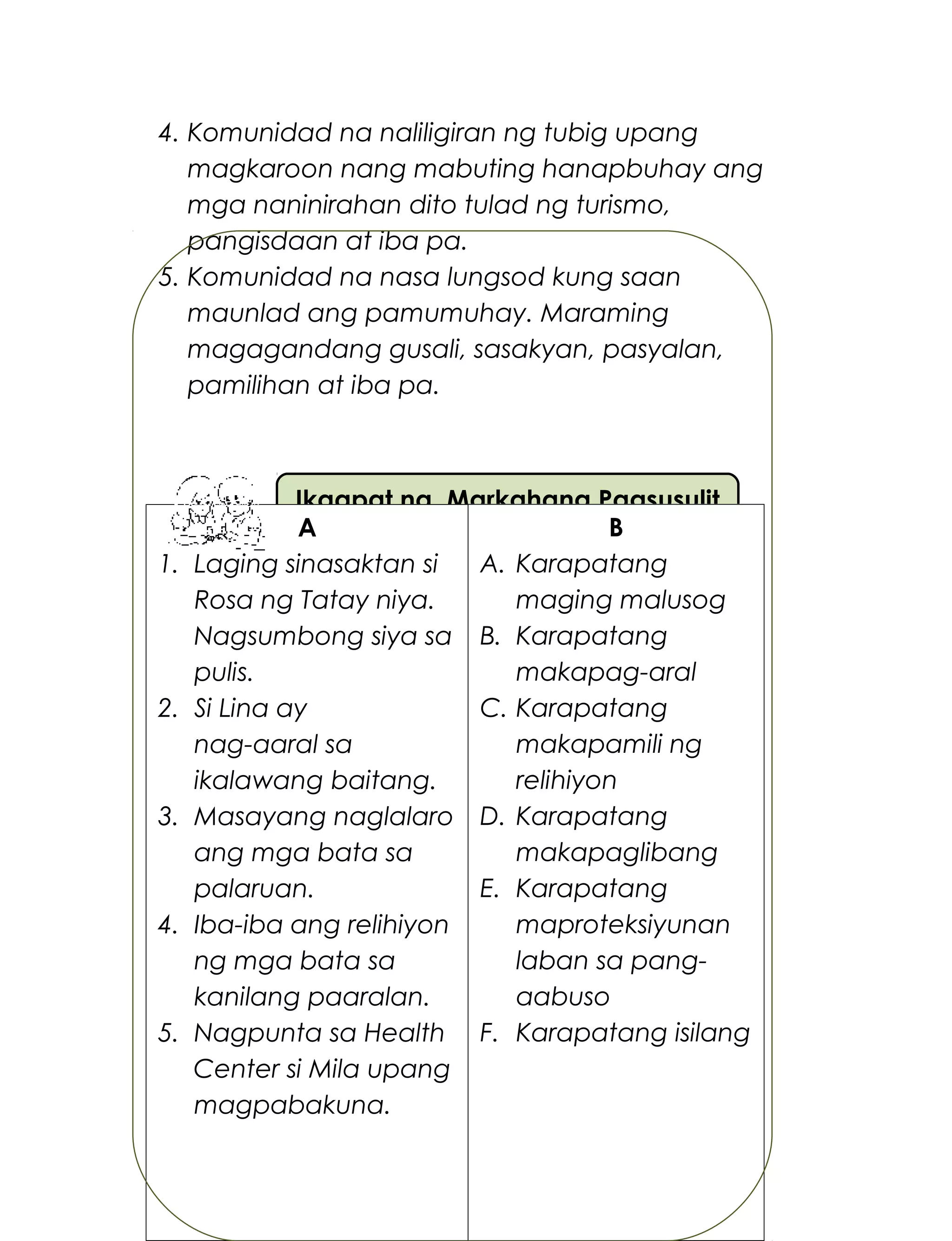 Ikaapat na Markahang Pagsusulit
4. Komunidad na naliligiran ng tubig upang
magkaroon nang mabuting hanapbuhay ang
mga naninirahan dito tulad ng turismo,
pangisdaan at iba pa.
5. Komunidad na nasa lungsod kung saan
maunlad ang pamumuhay. Maraming
magagandang gusali, sasakyan, pasyalan,
pamilihan at iba pa.
I. Hanapin sa Hanay B ang kaugnay na
karapatan. Isulat ang letra ng tamang sagot.
272
A
1. Laging sinasaktan si
Rosa ng Tatay niya.
Nagsumbong siya sa
pulis.
2. Si Lina ay
nag-aaral sa
ikalawang baitang.
3. Masayang naglalaro
ang mga bata sa
palaruan.
4. Iba-iba ang relihiyon
ng mga bata sa
kanilang paaralan.
5. Nagpunta sa Health
Center si Mila upang
magpabakuna.
B
A. Karapatang
maging malusog
B. Karapatang
makapag-aral
C. Karapatang
makapamili ng
relihiyon
D. Karapatang
makapaglibang
E. Karapatang
maproteksiyunan
laban sa pang-
aabuso
F. Karapatang isilang
 