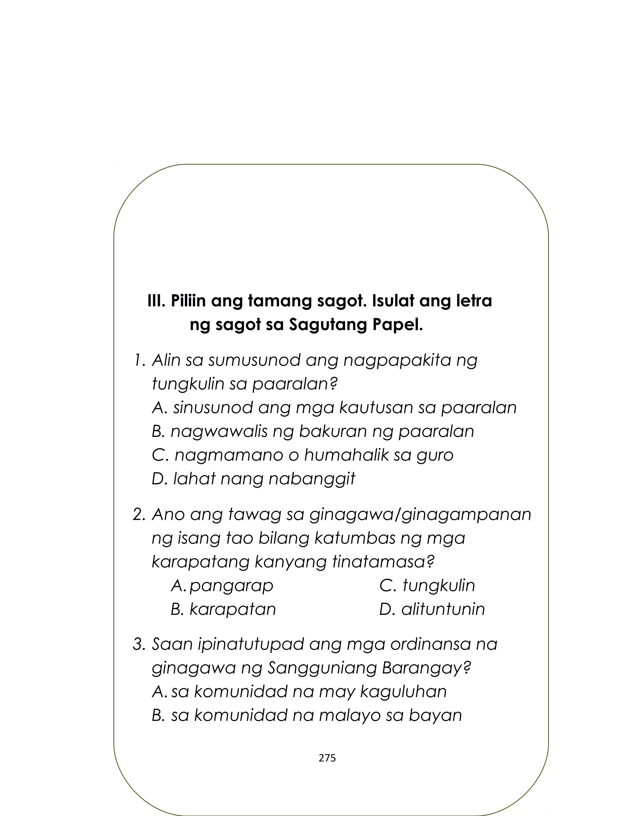 III. Piliin ang tamang sagot. Isulat ang letra
ng sagot sa Sagutang Papel.
1. Alin sa sumusunod ang nagpapakita ng
tungkulin sa paaralan?
A. sinusunod ang mga kautusan sa paaralan
B. nagwawalis ng bakuran ng paaralan
C. nagmamano o humahalik sa guro
D. lahat nang nabanggit
2. Ano ang tawag sa ginagawa/ginagampanan
ng isang tao bilang katumbas ng mga
karapatang kanyang tinatamasa?
A.pangarap C. tungkulin
B. karapatan D. alituntunin
3. Saan ipinatutupad ang mga ordinansa na
ginagawa ng Sangguniang Barangay?
A. sa komunidad na may kaguluhan
B. sa komunidad na malayo sa bayan
275
 