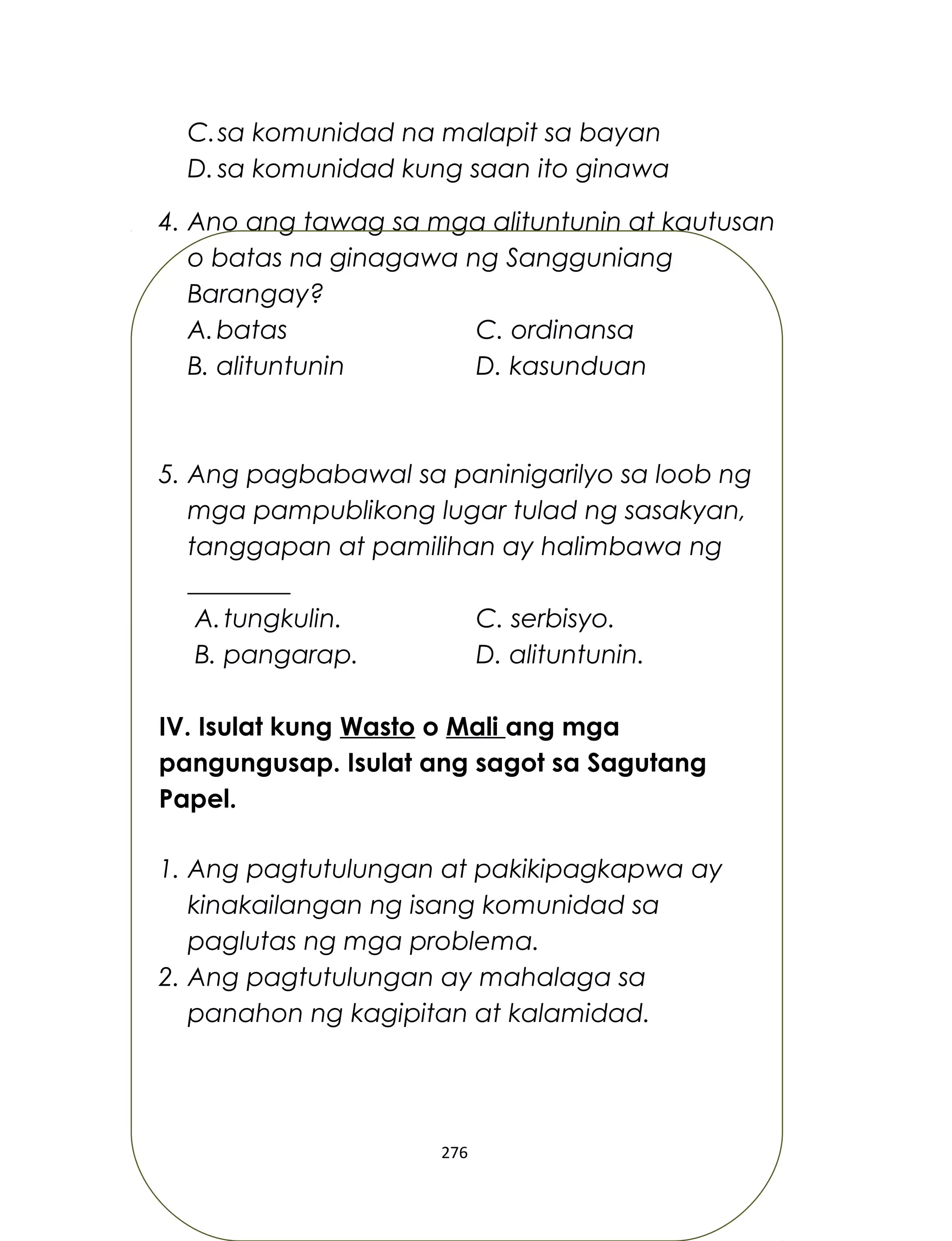 C.sa komunidad na malapit sa bayan
D. sa komunidad kung saan ito ginawa
4. Ano ang tawag sa mga alituntunin at kautusan
o batas na ginagawa ng Sangguniang
Barangay?
A.batas C. ordinansa
B. alituntunin D. kasunduan
5. Ang pagbabawal sa paninigarilyo sa loob ng
mga pampublikong lugar tulad ng sasakyan,
tanggapan at pamilihan ay halimbawa ng
________
A.tungkulin. C. serbisyo.
B. pangarap. D. alituntunin.
IV. Isulat kung Wasto o Mali ang mga
pangungusap. Isulat ang sagot sa Sagutang
Papel.
1. Ang pagtutulungan at pakikipagkapwa ay
kinakailangan ng isang komunidad sa
paglutas ng mga problema.
2. Ang pagtutulungan ay mahalaga sa
panahon ng kagipitan at kalamidad.
276
 
