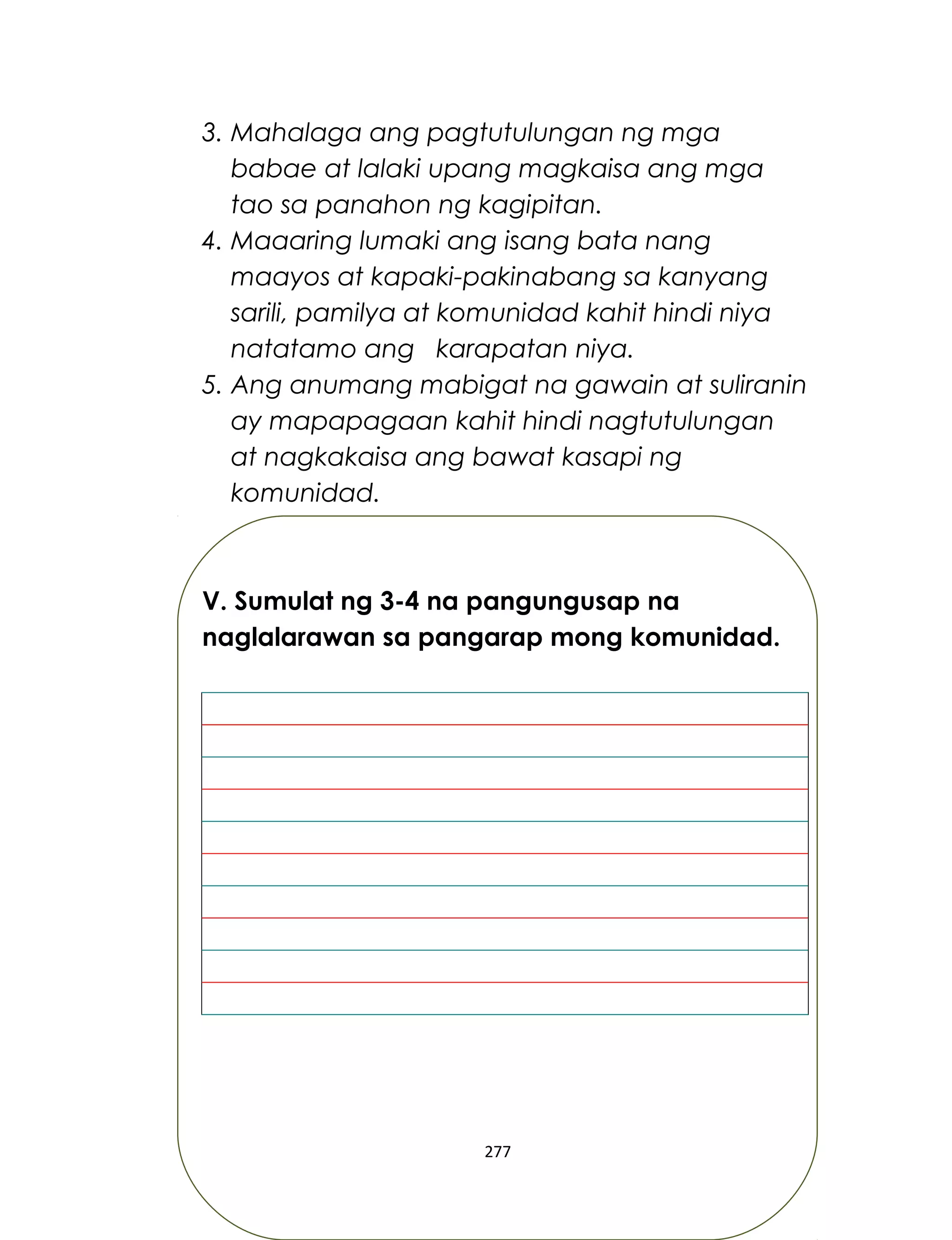 3. Mahalaga ang pagtutulungan ng mga
babae at lalaki upang magkaisa ang mga
tao sa panahon ng kagipitan.
4. Maaaring lumaki ang isang bata nang
maayos at kapaki-pakinabang sa kanyang
sarili, pamilya at komunidad kahit hindi niya
natatamo ang karapatan niya.
5. Ang anumang mabigat na gawain at suliranin
ay mapapagaan kahit hindi nagtutulungan
at nagkakaisa ang bawat kasapi ng
komunidad.
V. Sumulat ng 3-4 na pangungusap na
naglalarawan sa pangarap mong komunidad.
277
 