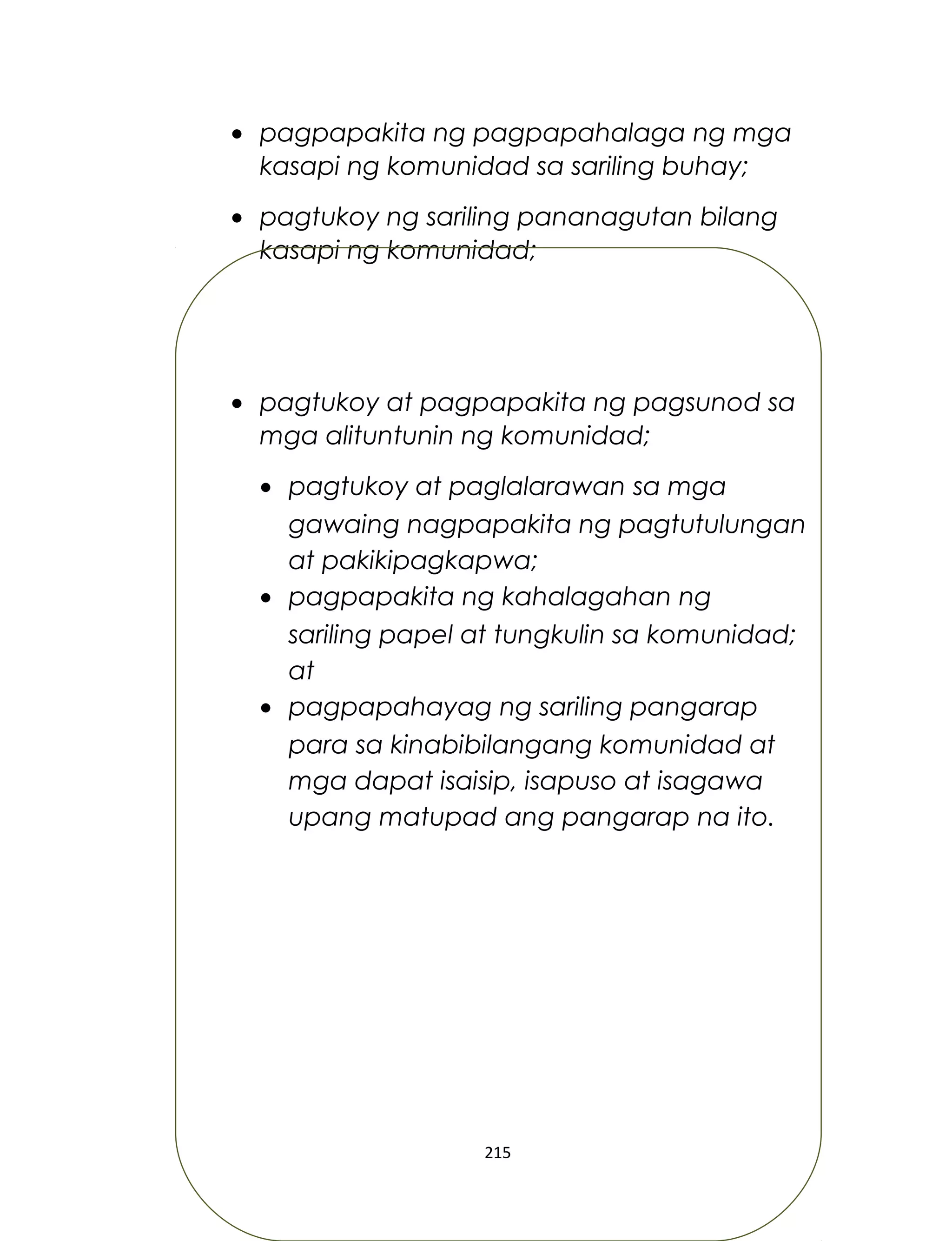 • pagpapakita ng pagpapahalaga ng mga
kasapi ng komunidad sa sariling buhay;
• pagtukoy ng sariling pananagutan bilang
kasapi ng komunidad;
• pagtukoy at pagpapakita ng pagsunod sa
mga alituntunin ng komunidad;
• pagtukoy at paglalarawan sa mga
gawaing nagpapakita ng pagtutulungan
at pakikipagkapwa;
• pagpapakita ng kahalagahan ng
sariling papel at tungkulin sa komunidad;
at
• pagpapahayag ng sariling pangarap
para sa kinabibilangang komunidad at
mga dapat isaisip, isapuso at isagawa
upang matupad ang pangarap na ito.
215
 