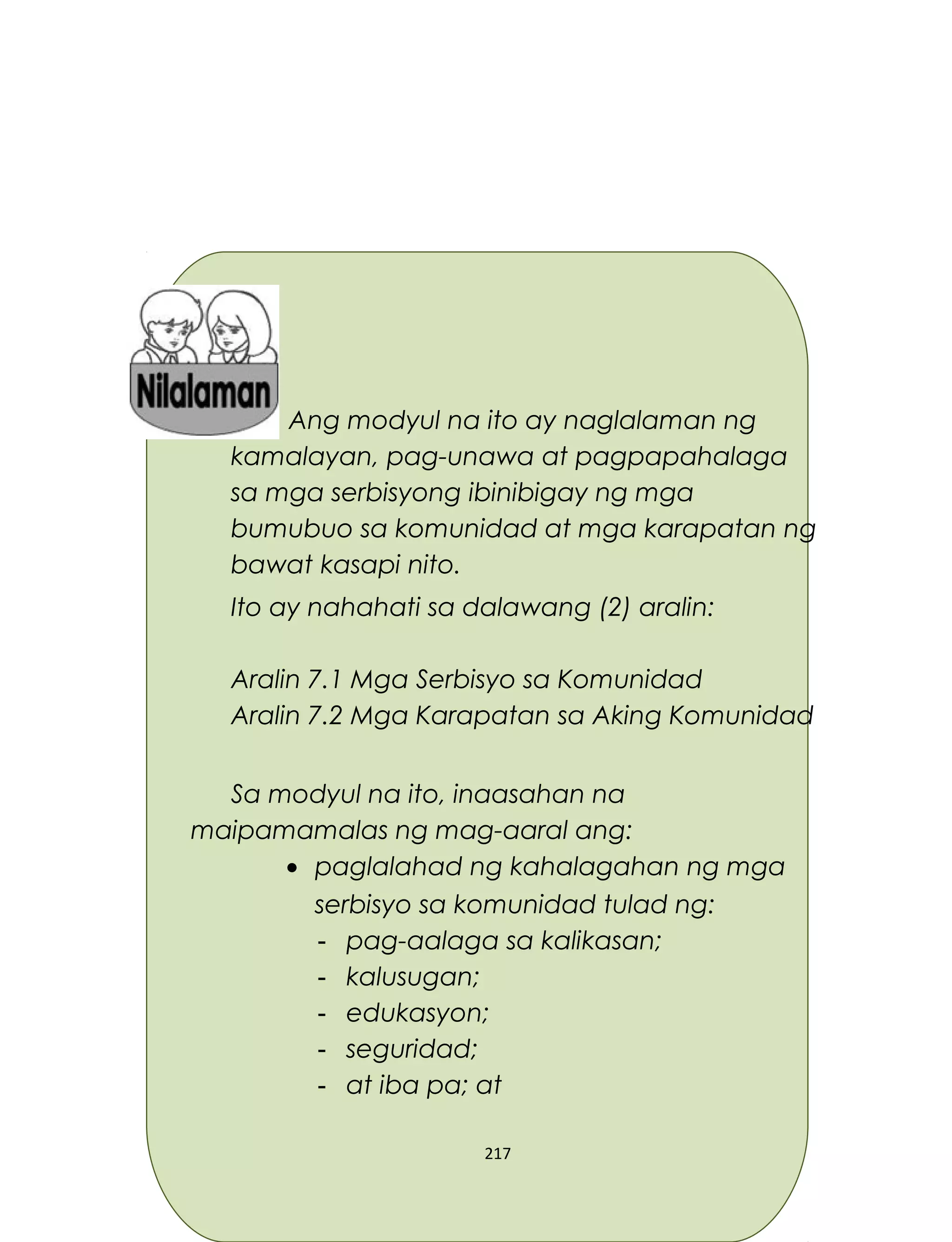 Ang modyul na ito ay naglalaman ng
kamalayan, pag-unawa at pagpapahalaga
sa mga serbisyong ibinibigay ng mga
bumubuo sa komunidad at mga karapatan ng
bawat kasapi nito.
Ito ay nahahati sa dalawang (2) aralin:
Aralin 7.1 Mga Serbisyo sa Komunidad
Aralin 7.2 Mga Karapatan sa Aking Komunidad
Sa modyul na ito, inaasahan na
maipamamalas ng mag-aaral ang:
• paglalahad ng kahalagahan ng mga
serbisyo sa komunidad tulad ng:
- pag-aalaga sa kalikasan;
- kalusugan;
- edukasyon;
- seguridad;
- at iba pa; at
217
 