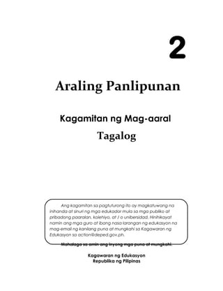 Kagamitan ng Mag-aaral
Tagalog
Kagawaran ng Edukasyon
Republika ng Pilipinas
i
2
Ang kagamitan sa pagtuturong ito ay magkatuwang na
inihanda at sinuri ng mga edukador mula sa mga publiko at
pribadong paaralan, kolehiyo, at / o unibersidad. Hinihikayat
namin ang mga guro at ibang nasa larangan ng edukasyon na
mag-email ng kanilang puna at mungkahi sa Kagawaran ng
Edukasyon sa action@deped.gov.ph.
Mahalaga sa amin ang inyong mga puna at mungkahi.
Araling Panlipunan
 