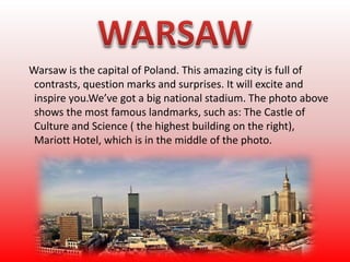 Warsaw is the capital of Poland. This amazing city is full of
contrasts, question marks and surprises. It will excite and
inspire you.We’ve got a big national stadium. The photo above
shows the most famous landmarks, such as: The Castle of
Culture and Science ( the highest building on the right),
Mariott Hotel, which is in the middle of the photo.
 