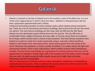• Gdańsk is situated on the Bay of Gdańsk and in the southern coast of the Baltic Sea. It is one
of the most magical places in which I have ever been . Gdańsk is a thousand years old city
with a population approximately half a million.
It features fascinating examples of urban architect styles, which catches almost everyone's
eye. There are a lot of monuments and historic buildings, that tourists from all over the world
can admire. The most famous buildings are (the Town Hall, the Mill and the Old Town)
Gdańsk has also developed a good infrastructure for the tourists. The city offers for us
comfortable hotels, elegant restaurant and cosy cafes. In the city centre there are located a
lot of shops, where tourists have a chance to buy souvenirs. The most famous souvenirs from
Gdańsk are products made from amber (especially unique, manually crafted jewellery).
Gdańsk is well-known from international fairs, which attract guests from the whole of the
world. Moreover the shipyard is a historic symbol of Gdańsk. It is a place where the fight with
communism started. There is also a big harbour, which enables contacts with Scandinavian
counties. The city and its sourandings are a good place for tourists because there are a lot of
opportunies for relaxation. People might walk at the seaside and if the water is warm enough
they can swim. At night young and older people can go out to night clubs and enjoy
themselves until the morning light.
With its characteristic architecture and its unique atmosphere, Gdańsk can undoubtedly be
called attractive for tourists. There is evidence that more tourists from all the corners of the
world are visiting Gdansk and appreciating its beauty.
 
