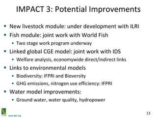 www.ifpri.org
13
IMPACT 3: Potential Improvements
 New livestock module: under development with ILRI
 Fish module: joint work with World Fish
• Two stage work program underway
 Linked global CGE model: joint work with IDS
• Welfare analysis, economywide direct/indirect links
 Links to environmental models
• Biodiversity: IFPRI and Bioversity
• GHG emissions, nitrogen use efficiency: IFPRI
 Water model improvements:
• Ground water, water quality, hydropower
 