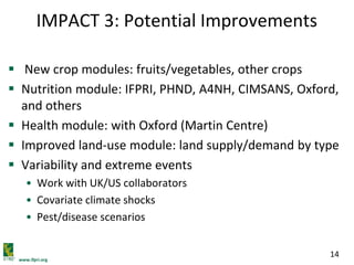 www.ifpri.org
14
IMPACT 3: Potential Improvements
 New crop modules: fruits/vegetables, other crops
 Nutrition module: IFPRI, PHND, A4NH, CIMSANS, Oxford,
and others
 Health module: with Oxford (Martin Centre)
 Improved land-use module: land supply/demand by type
 Variability and extreme events
• Work with UK/US collaborators
• Covariate climate shocks
• Pest/disease scenarios
 