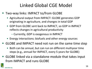 www.ifpri.org
16
Linked Global CGE Model
 Two-way links: IMPACT to/from GLOBE
• Agricultural output from IMPACT: GLOBE generates GDP
originating in agriculture, and changes in total GDP
• GDP from GLOBE sent back to IMPACT, so GDP in IMPACT
reflects changes in agricultural productivity
– Currently, GDP is exogenous in IMPACT
• Energy interactions: biofuels and other energy sources
 GLOBE and IMPACT need not run on the same time step
• Both can be annual, but can run on different multiyear time
steps (e.g., annual for IMPACT, every 5 years for GLOBE)
 GLOBE linked via a standalone module that takes input
from IMPACT and runs GLOBE
 