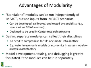 www.ifpri.org
18
Advantages of Modularity
 “Standalone” modules can be run independently of
IMPACT, but use inputs from IMPACT scenarios
• Can be developed, calibrated, and tested by specialists (e.g,
from various CGIAR centers).
• Designed to be used in Center research programs
 Design: separate modules can reflect their disciplines
• No need to compromise to “fit” one model into another
• E.g. water in economic models or economics in water models—
always unsatisfactory
 Model development, testing, and debugging is greatly
facilitated if the modules can be run separately
 