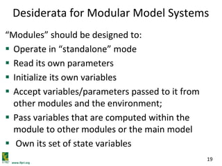 www.ifpri.org
19
Desiderata for Modular Model Systems
“Modules” should be designed to:
 Operate in “standalone” mode
 Read its own parameters
 Initialize its own variables
 Accept variables/parameters passed to it from
other modules and the environment;
 Pass variables that are computed within the
module to other modules or the main model
 Own its set of state variables
 
