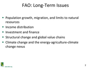 www.ifpri.org
2
FAO: Long-Term Issues
 Population growth, migration, and limits to natural
resources
 Income distribution
 Investment and finance
 Structural change and global value chains
 Climate change and the energy-agriculture-climate
change nexus
 