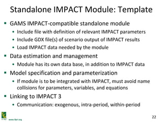 www.ifpri.org
22
Standalone IMPACT Module: Template
 GAMS IMPACT-compatible standalone module
• Include file with definition of relevant IMPACT parameters
• Include GDX file(s) of scenario output of IMPACT results
• Load IMPACT data needed by the module
 Data estimation and management
• Module has its own data base, in addition to IMPACT data
 Model specification and parameterization
• If module is to be integrated with IMPACT, must avoid name
collisions for parameters, variables, and equations
 Linking to IMPACT 3
• Communication: exogenous, intra-period, within-period
 