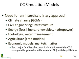 www.ifpri.org
34
CC Simulation Models
 Need for an interdisciplinary approach
• Climate change (GCMs)
• Civil engineering: infrastructure
• Energy (fossil fuels, renewables, hydropower)
• Hydrology, water management
• Agriculture (crop models)
• Economic models: markets matter
– Two major families of economic simulation models: CGE
(computable general equilibrium) and PE (partial equilibrium
34
 